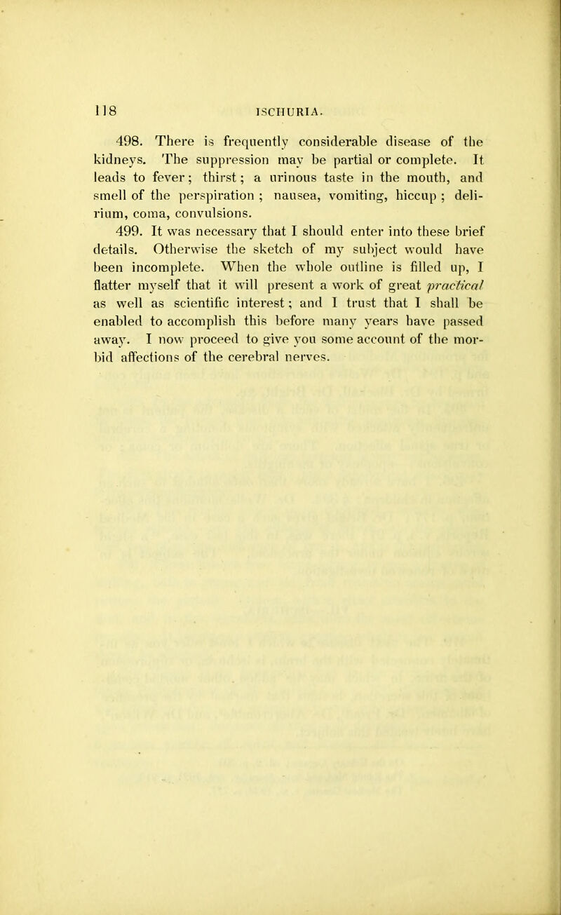 498. There is frequently considerable disease of the kidneys. The suppression may be partial or complete. It leads to fever; thirst; a urinous taste in the mouth, and smell of the perspiration ; nausea, vomiting, hiccup ; deli- rium, coma, convulsions. 499. It was necessary that I should enter into these brief details. Otherwise the sketch of my subject would have been incomplete. When the whole outline is filled up, I flatter myself that it will present a work of great practical as well as scientific interest; and I trust that I shall be enabled to accomplish this before many years have passed away. I now proceed to give you some account of the mor- bid affections of the cerebral nerves.