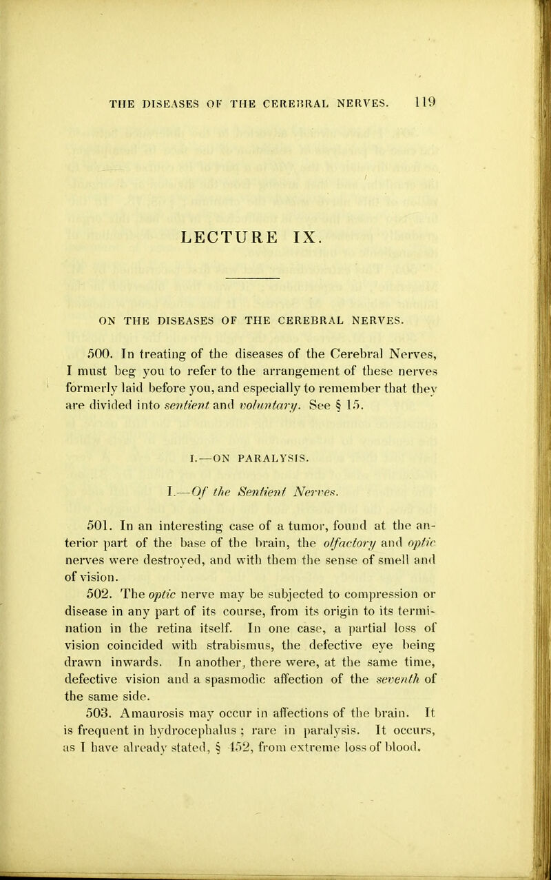 LECTURE IX. ON THE DISEASES OF THE CEREBRAL NERVES. 500. In treating of the diseases of the Cerebral Nerves, I must beg you to refer to the arrangement of these nerves formerly laid before you, and especially to remember that they are divided into sentient, and voluntary. See §15. I. —ON PARALYSIS. I.—Of the Sentient. Nerves. 501. In an interesting case of a tumor, found at the an- terior part of the base of the brain, the olfactory and optic nerves were destroyed, and with them the sense of smell and of vision. 502. The optic nerve may be subjected to compression or disease in any part of its course, from its origin to its termi- nation in the retina itself. In one case, a partial loss of vision coincided with strabismus, the defective eye being drawn inwards. In another, there were, at the same time, defective vision and a spasmodic affection of the seventh of the same side. 503. Amaurosis may occur in affections of the brain. It is frequent in hydrocephalus ; rare in paralysis. It occurs, as I have already stated, § 152, from extreme loss of blood.