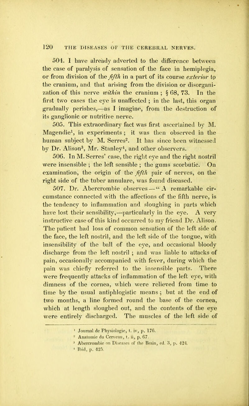 504. I have already adverted to the difference between the case of paralysis of sensation of the face in hemiplegia, or from division of the fifth in a part of its course exterior to the cranium, and that arising from the division or disorgani- zation of this nerve within the cranium ; § 68, 73. In the first two cases the eye is unaffected ; in the last, this organ gradually perishes,—as I imagine, from the destruction of its ganglionic or nutritive nerve. 505. This extraordinary fact was first ascertained by M. Magendie1, in experiments ; it was then observed in the human subject by M. Serres2. It has since been witnessed by Dr. Alison3, Mr. Stanley4, and other observers. 506. In M. Serres' case, the right eye and the right nostril were insensible ; the left sensible ; the gums scorbutic. On examination, the origin of the fifth pair of nerves, on the right side of the tuber annulare, was found diseased. 507. Dr. Abercrombie observes — A remarkable cir- cumstance connected with the affections of the fifth nerve, is the tendency to inflammation and sloughing in parts which have lost their sensibility,—particularly in the eye. A very instructive case of this kind occurred to my friend Dr. Alison. The patient had loss of common sensation of the left side of the face, the left nostril, and the left side of the tongue, with insensibility of the ball of the eye, and occasional bloody discharge from the left nostril ; and was liable to attacks of pain, occasionally accompanied with fever, during which the pain was chiefly referred to the insensible parts. There were frequently attacks of inflammation of the left eye, with dimness of the cornea, which were relieved from time to time by the usual antiphlogistic means; but at the end of two months, a line formed round the base of the cornea, which at length sloughed out, and the contents of the eye were entirely discharged. The muscles of the left side of 1 Journal dc Physiologie, t. iv, p. 176. ' Anatomie du Cerveau, t. ii, p. 67. 3 Abercrombie on Diseases of (he Brain, ed. 3, p. 424, ' [bid, p. 425.