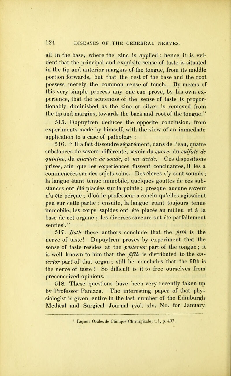 121 all in the base, where the zinc is applied : hence it is evi- dent that the principal and exquisite sense of taste is situated in the tip and anterior margins of the tongue, from its middle portion forwards, but that the rest of the base and the root possess merely the common sense of touch. By means of this very simple process any one can prove, by his own ex- perience, that the acuteness of the sense of taste is propor- tionably diminished as the zinc or silver is removed from the tip and margins, towards the back and root of the tongue. 515. Dupuytren deduces the opposite conclusion, from experiments made by himself, with the view of an immediate application to a case of pathology : 516.  II a fait dissoudre separ6ment, dans de l'eau, quatre substances de saveur differente, savoir du sucre, du sulfate de quinine, du muriate de sonde, et un acide. Ces dispositions prises, afin que les experiences fussent concluantes, il les a commencees sur des sujets sains. Des eleves s'y sont sounds; la langue etant tenue immobile, quelques gouttes de ces sub- stances ont ete placees sur la pointe; presque aucune saveur n'a ete percue ; d'ou le professeur aconclu qu'elles agissaient peu sur cette partie : ensuite, la langue etant toujours tenue immobile, les corps sapides ont et6 places au milieu et a la base de cet organe ; les diverses saveurs out ete parfaitement senties1. 517. Both these authors conclude that the fifth is the nerve of taste! Dupuytren proves by experiment that the sense of taste resides at the posterior part of the tongue; it is well known to him that the fifth is distributed to the an- terior part of that organ ; still he concludes that the fifth is the nerve of taste ! So difficult is it to free ourselves from preconceived opinions. 518. These questions have been very recently taken up by Professor Panizza. The interesting paper of that phy- siologist is given entire in the last number of the Edinburgh Medical and Surgical Journal (vol. xlv, No. for January Lefons Oralesde Clinique Cliinirgicale, t. i, p 407.