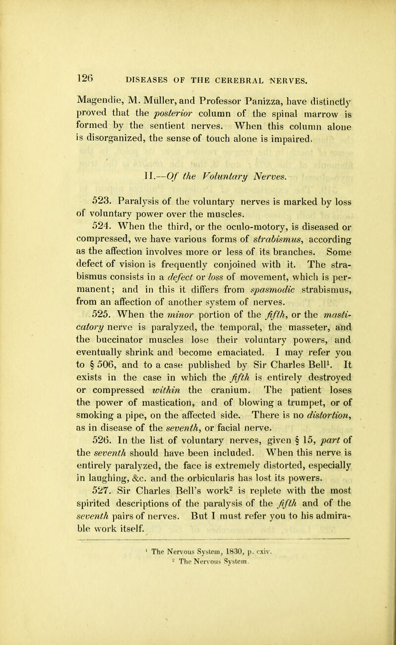 Magendie, M. Muller, and Professor Panizza, have distinctly proved that the posterior- column of the spinal marrow is formed by the sentient nerves. When this column alone is disorganized, the sense of touch alone is impaired. II.—Of the Voluntary Nerves. 523. Paralysis of the voluntary nerves is marked by loss of voluntary power over the muscles. 524. When the third, or the oculo-motory, is diseased or compressed, we have various forms of strabismus, according as the affection involves more or less of its branches. Some defect of vision is frequently conjoined with it. The stra- bismus consists in a defect or loss of movement, which is per- manent; and in this it differs from spasmodic strabismus, from an affection of another system of nerves. 525. When the minor portion of the fifth, or the masti- catory nerve is paralyzed, the temporal, the masseter, and the buccinator muscles lose their voluntary powers, and eventually shrink and become emaciated. I may refer you to § 506, and to a case published by Sir Charles Bell1. It exists in the case in which the fifth, is entirely destroyed or compressed within the cranium. The patient loses the power of mastication, and of blowing a trumpet, or of smoking a pipe, on the affected side. There is no distortion, as in disease of the seventh, or facial nerve. 526. In the list of voluntary nerves, given § 15, part of the seventh should have been included. When this nerve is entirely paralyzed, the face is extremely distorted, especially in laughing, &c. and the orbicularis has lost its powers. 527. Sir Charles Bell's work2 is replete with the most spirited descriptions of the paralysis of the fifth and of the seventh pairs of nerves. But I must refer you to his admira- ble work itself. 1 The Nervous System, 1830, p. cxiv. s The Nervous System.