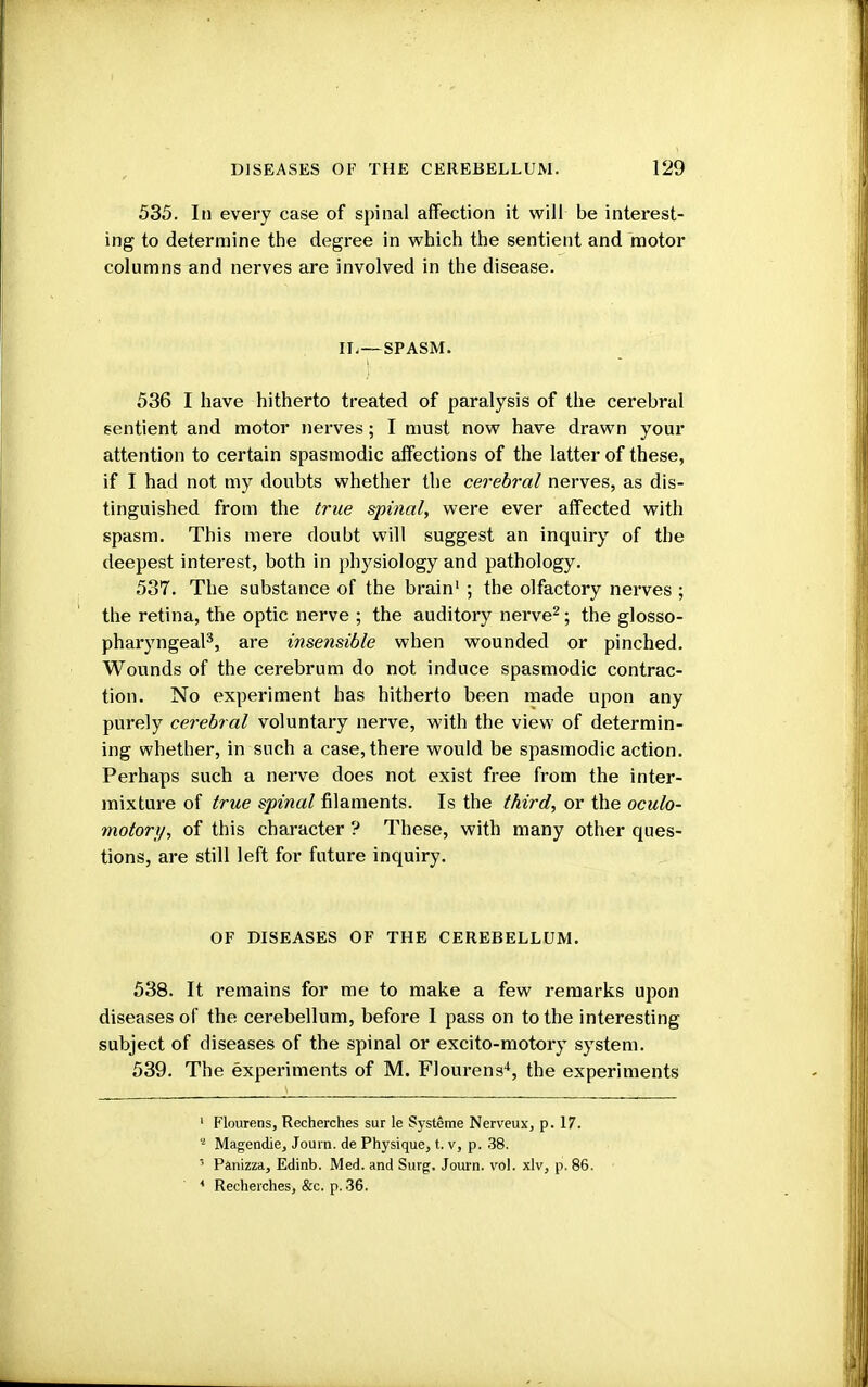 535. In every case of spinal affection it will be interest- ing to determine the degree in which the sentient and motor columns and nerves are involved in the disease. IL—SPASM. 536 I have hitherto treated of paralysis of the cerebral sentient and motor nerves; I must now have drawn your attention to certain spasmodic affections of the latter of these, if I had not my doubts whether the cerebral nerves, as dis- tinguished from the true spinal, were ever affected with spasm. This mere doubt will suggest an inquiry of the deepest interest, both in physiology and pathology. 537. The substance of the brain1 ; the olfactory nerves ; the retina, the optic nerve ; the auditory nerve2; the glosso- pharyngeal3, are insensible when wounded or pinched. Wounds of the cerebrum do not induce spasmodic contrac- tion. No experiment has hitherto been made upon any purely cerebral voluntary nerve, with the view of determin- ing whether, in such a case, there would be spasmodic action. Perhaps such a nerve does not exist free from the inter- mixture of true spinal filaments. Is the third, or the oculo- motor;/, of this character ? These, with many other ques- tions, are still left for future inquiry. OF DISEASES OF THE CEREBELLUM. 538. It remains for me to make a few remarks upon diseases of the cerebellum, before 1 pass on to the interesting subject of diseases of the spinal or excito-motory system. 539. The experiments of M. Flourens4, the experiments 1 Flourens, Recherches sur le Systeme Nerveux, p. 17. 2 Magendie, Journ. de Physique, t. v, p. 38. 3 Panizza, Edinb. Med. and Surg. Journ. vol. xlv, p. 86. 4 Recherches, &c. p. 36.