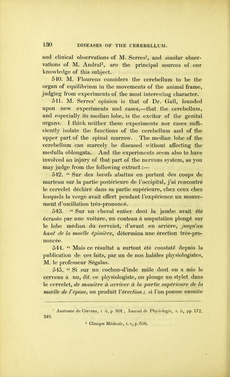 and clinical observations of M. Serres1, and similar obser- vations of M. Andral2, are the principal sources of our knowledge of this subject. 540. M. Flourens considers the cerebellum to be the organ of equilibrium in the movements of the animal frame, judging from experiments of the most interesting character. 541. M. Serres' opinion is that of Dr. Gall, founded upon new experiments and cases,—that the cerebellum, and especially its median lobe, is the excitor of the genital organs. I think neither these experiments nor cases suffi- ciently isolate the functions of the cerebellum and of the upper part of the spinal marrow. The median lobe of the cerebellum can scarcely be diseased without affecting the medulla oblongata. And the experiments seem also to have involved an injury of that part of the nervous system, as you may judge from the following extract:— 542.  Sur des bceufs abattus en portant des coups de marteau sur la partie posterieure de l'occipital, j'ai rencontre le cervelet dechire dans sa partie superieure, chez ceux chez lesquels la verge avait offert pendant l'experience un mouve- ment d'oscillation tres-prononce. 543.  Sur un cheval entier dont la jambe avait ete ecrasee par une voiture, un couteau a amputation plonge sur le lobe median du cervelet, d'avant en arriere, jusqu'au haul de la mobile bpinibre, determina une erection tres-pro- noncee. 544.  Mais ce resultat a surtout ete constats depuis la publication de ces faits, par un de nos habiles physiologistes, M. le professeur Segalas. 545.  Si sur un cochon-d'inde male dont on a mis le cerveau a nu, dit ce physiologiste, on plonge un stylet dans le cervelet, de manibre a arriver A la partie superieure de la mobile de Vbpine, on produit Verection ; si Ton pousse ensuite 1 Anatomie du Cerveau, I ii, p. 601; Journal de Physiologie, t. ii, pp. 172, 249. ■ Clinique Medicale, t. v, p. 658.