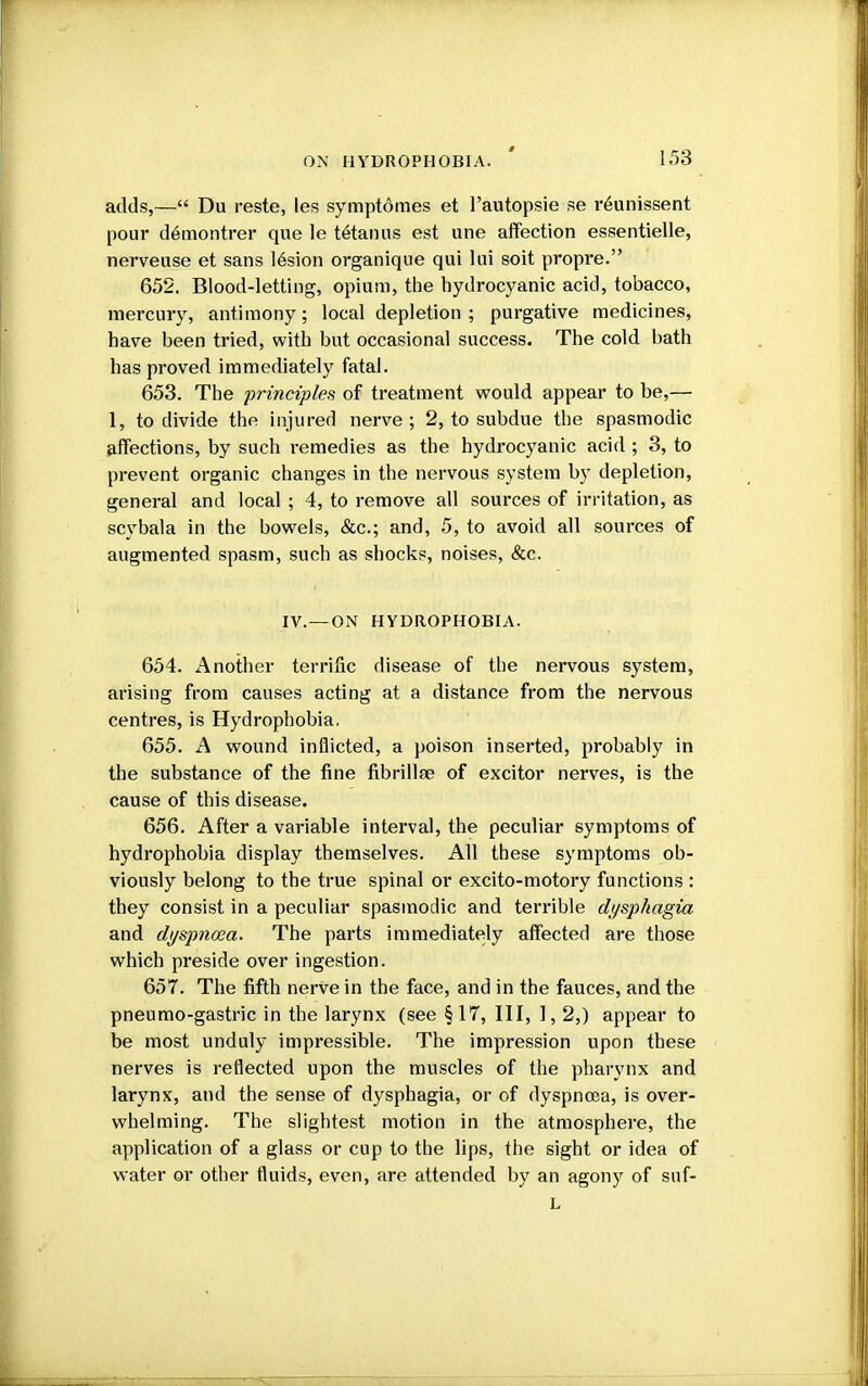 adds,— Du reste, ies symptomes et l'autopsie se reunissent pour demontrer que le tetanus est une affection essentielle, nerveuse et sans lesion organique qui lui soit propre. 652. Blood-letting, opium, the hydrocyanic acid, tobacco, mercury, antimony; local depletion ; purgative medicines, have been tried, with but occasional success. The cold bath has proved immediately fatal. 653. The principles of treatment would appear to be,— 1, to divide the injured nerve; 2, to subdue the spasmodic affections, by such remedies as the hydrocyanic acid ; 3, to prevent organic changes in the nervous system by depletion, general and local; 4, to remove all sources of irritation, as scybala in the bowels, &c; and, 5, to avoid all sources of augmented spasm, such as shocks, noises, &c. IV.—ON HYDROPHOBIA. 654. Another terrific disease of the nervous system, arising from causes acting at a distance from the nervous centres, is Hydrophobia. 655. A wound inflicted, a poison inserted, probably in the substance of the fine fibrillte of excitor nerves, is the cause of this disease. 656. After a variable interval, the peculiar symptoms of hydrophobia display themselves. All these symptoms ob- viously belong to the true spinal or excito-motory functions : they consist in a peculiar spasmodic and terrible dysphagia and dyspnoea. The parts immediately affected are those which preside over ingestion. 657. The fifth nerve in the face, and in the fauces, and the pneumo-gastric in the larynx (see §17, III, 1, 2,) appear to be most unduly impressible. The impression upon these nerves is reflected upon the muscles of the pharynx and larynx, and the sense of dysphagia, or of dyspncoa, is over- whelming. The slightest motion in the atmosphere, the application of a glass or cup to the lips, the sight or idea of water or other fluids, even, are attended by an agony of suf- L