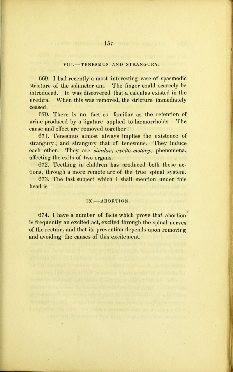 VIII.—TENESMUS AND STRANGURY. 669. I had recently a most interesting case of spasmodic stricture of the sphincter ani. The finger could scarcely be introduced. It was discovered that a calculus existed in the urethra. When this was removed, the stricture immediately ceased. 670. There is no fact so familiar as the retention of urine produced by a ligature applied to hEemorrhoids. The cause and elfect are removed together ! 671. Tenesmus almost always implies the existence of strangury; and strangury that of tenesmus. They induce each other. They are similar, excito-motory, phenomena, affecting the exits of two organs. 672. Teething in children has produced both these ac- tions, through a more remote arc of the true spinal system. 673. The last subject which I shall mention under this head is— IX.—ABORTION. 674. I have a number of facts which prove that abortion is frequently an excited act, excited through the spinal nerves of the rectum, and that its prevention depends upon removing and avoiding the causes of this excitement.