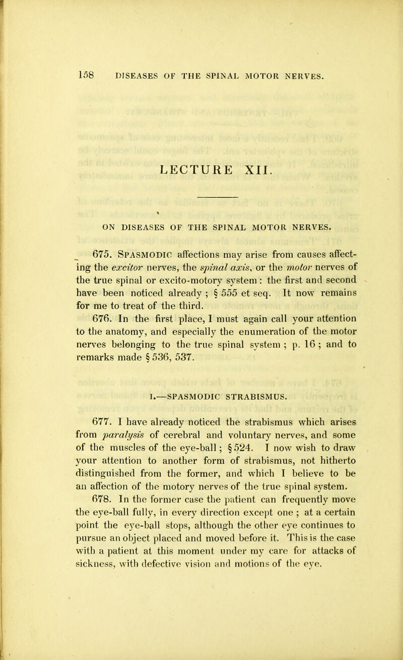 LECTURE XII. ON DISEASES OF THE SPINAL MOTOR NERVES. 675. Spasmodic affections may arise from causes affect- ing the excitor nerves, the spinal axis, or the motor nerves of the true spinal or excito-motory system : the first and second have been noticed already ; § 555 et seq. It now remains for me to treat of the third. 676. In the first place, I must again call your attention to the anatomy, and especially the enumeration of the motor nerves belonging to the true spinal system ; p. 16 ; and to remarks made § 536, 537. I.—SPASMODIC strabismus. 677. I have already noticed the strabismus which arises from ■paralysis of cerebral and voluntary nerves, and some of the muscles of the eye-ball; §524. I now wish to draw your attention to another form of strabismus, not hitherto distinguished from the former, and which I believe to be an affection of the motory nerves of the true spinal system. 678. In the former case the patient can frequently move the eye-ball fully, in every direction except one ; at a certain point the eye-ball stops, although the other eye continues to pursue an object placed and moved before it. This is the case with a patient at this moment under my care for attacks of sickness, with defective vision and motions of the eye.