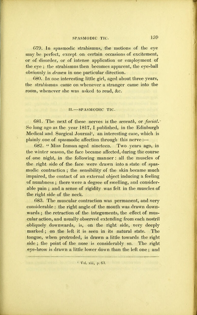 679. In spasmodic strabismus, the motions of the eye may be perfect, except on certain occasions of excitement, or of disorder, or of intense application or employment of the eye ; the strabismus then becomes apparent, the eye-ball obviously is drawn in one particular direction. 680. In one interesting little girl, aged about three years, the strabismus came on whenever a stranger came into the room, whenever she was asked to read, &c. II.—SPASMODIC TIC. 681. The next of these nerves is the seventh, or facial. So long ago as the year 1817, I published, in the Edinburgh Medical and Surgical Journal1, an interesting case, which is plainly one of spasmodic affection through this nerve:— 682.  Miss Inman aged nineteen. Two years ago, in the winter season, the face became affected, during the course of one night, in the following manner: all the muscles of the right side of the face were drawn into a state of spas- modic contraction ; the sensibility of the skin became much impaired, the contact of an external object inducing a feeling of numbness ; there were a degree of swelling, and consider- able pain ; and a sense of rigidity was felt in the muscles of the right side of the neck. 683. The muscular contraction was permanent, and very considerable : the right angle of the mouth was drawn down- wards ; the retraction of the integuments, the effect of mus- cular action, and usually observed extending from each nostril obliquely downwards, is, on the right side, very deeply marked ; on the left it is seen in its natural state. The tongue, when protruded, is drawn a little towards the right side ; the point of the nose is considerably so. The right eye-brow is drawn a little lower down than the left one; and 1 Vol. xiii, [). 63.