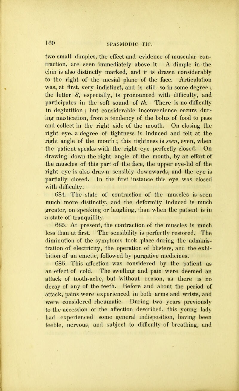 two small dimples, the effect and evidence of muscular con- traction, are seen immediately above it A dimple in the chin is also distinctly marked, and it is drawn considerably to the right of the mesial plane of the face. Articulation was, at first, very indistinct, and is still so in some degree ; the letter S, especially, is pronounced with difficulty, and participates in the soft sound of th. There is no difficulty in deglutition ; but considerable inconvenience occurs dur- ing mastication, from a tendency of the bolus of food to pass and collect in the right side of the mouth. On closing the right eye, a degree of tightness is induced and felt at the right angle of the mouth ; this tightness is seen, even, when the patient speaks with the right eye perfectly closed. On drawing down the right angle of the mouth, by an effort of the muscles of this part of the face, the upper eye-lid of the right eye is also drawn sensibly downwards, and the eye is partially closed. In the first instance this eye was closed with difficulty. 684. The state of contraction of the muscles is seen much more distinctly, and the deformity induced is much greater, on speaking or laughing, than when the patient is in a state of tranquillity. 685. At present, the contraction of the muscles is much less than at first. The sensibility is perfectly restored. The diminution of the symptoms took place during the adminis- tration of electricity, the operation of blisters, and the exhi- bition of an emetic, followed by purgative medicines. 686. This affection was considered by the patient as an effect of cold. The swelling and pain were deemed an attack of tooth-ache, but without reason, as there is no decay of any of the teeth. Before and about the period of attack, pains were experienced in both arms and wrists, and were considered rheumatic. During two years previously to the accession of the affection described, this young lady had experienced some general indisposition, having been feeble, nervous, and subject to difficulty of breathing, and