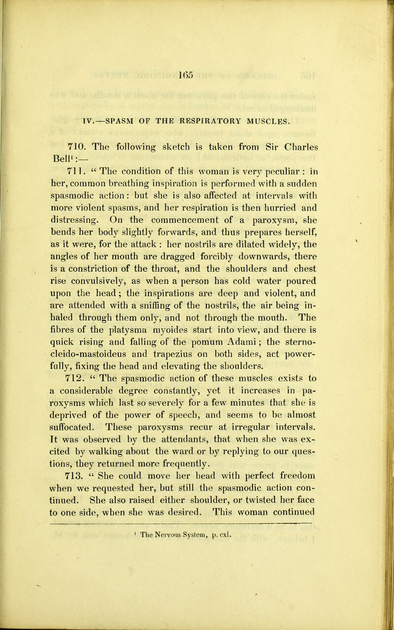 IV.—SPASM OF THE RESPIRATORY MUSCLES. 710. The following sketch is taken from Sir Charles Bell1 :— 711.  The condition of this woman is very peculiar : in her, common breathing inspiration is performed with a sudden spasmodic action: but she is also affected at intervals with more violent spasms, and her respiration is then hurried and distressing. On the commencement of a paroxysm, she bends her body slightly forwards, and thus prepares herself, as it were, for the attack : her nostrils are dilated widely, the angles of her mouth are dragged forcibly downwards, there is a constriction of the throat, and the shoulders and chest rise convulsively, as when a person has cold water poured upon the head; the inspirations are deep and violent, and are attended with a sniffing of the nostrils, the air being in- haled through them only, and not through the mouth. The fibres of the platysma myoides start into view, and there is quick rising and falling of the pomum Adami; the sterno- cleido-mastoideus and trapezius on both sides, act power- fully, fixing the head and elevating the shoulders. 712.  The spasmodic action of these muscles exists to a considerable degree constantly, yet it increases in pa- roxysms which last so severely for a few minutes that she is deprived of the power of speech, and seems to be almost suffocated. These paroxysms recur at irregular intervals. It was observed by the attendants, that when she was ex- cited by walking about the ward or by replying to our ques- tions, they returned more frequently. 713.  She could move her head with perfect freedom when we requested her, but still the spasmodic action con- tinued. She also raised either shoulder, or twisted her face to one side, when she was desired. This woman continued