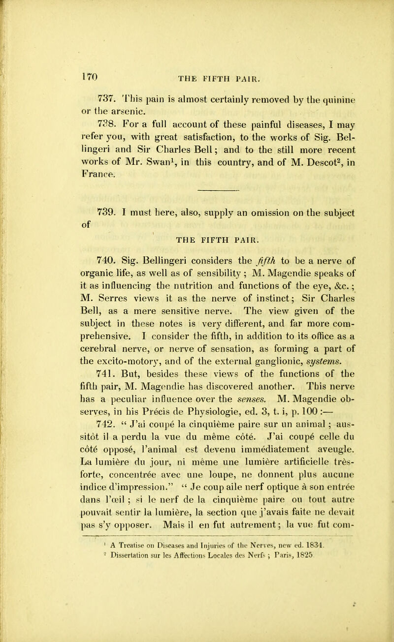 t 170 THE FIFTH PAIR. 737. This pain is almost certainly removed by the quinine or the arsenic. 738. For a full account of these painful diseases, I may refer you, with great satisfaction, to the works of Sig. Bel- li ngeri and Sir Charles Bell; and to the still more recent works of Mr. Swan1, in this country, and of M. Descot2, in France. 739. I must here, also, supply an omission on the subject of THE FIFTH PAIR. 740. Sig. Bellingeri considers the fifth to be a nerve of organic life, as well as of sensibility ; M. Magendie speaks of it as influencing the nutrition and functions of the eye, &c.; M. Serres views it as the nerve of instinct; Sir Charles Bell, as a mere sensitive nerve. The view given of the subject in these notes is very different, and far more com- prehensive. I consider the fifth, in addition to its office as a cerebral nerve, or nerve of sensation, as forming a part of the excito-motory, and of the external ganglionic, systems. 741. But, besides these views of the functions of the fifth pair, M. Magendie has discovered another. This nerve has a peculiar influence over the senses. M. Magendie ob- serves, in his Precis de Physiologie, ed. 3, t. i, p. 100 :— 742.  J'ai conpe la cinquieme paire sur un animal; aus- sitot il a perdu la vue du meme cote. J'ai coupe celle du cote oppose, l'animal est devenu immediatement aveugle. La lumiere du jour, ni meme une lumiere artificielle tres- forte, concentree avec une loupe, ne donnent plus aucune indice d'impression.  Je coup aile nerf optique a son entree dans 1'om1 ; si le nerf de la cinquieme paire on tout autre pouvait sentir la lumiere, la section que j'avais faite ne devait pas s'y opposer. Mais il en fut autrement; la vue fut com- 1 A Treatise on Diseases and Injuries of the Nerves, new ed. 1834.