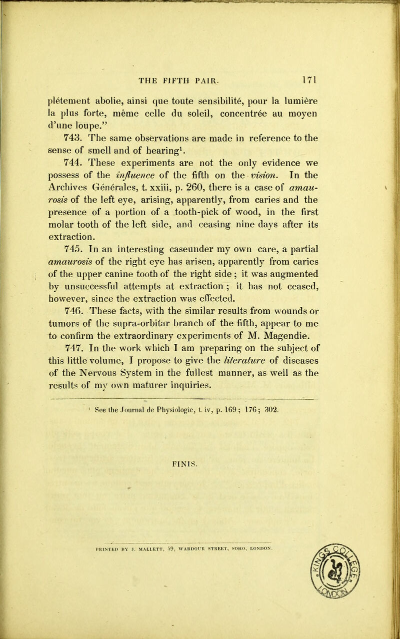 pletement abolie, ainsi que toute sensibilite, pour la lumiere la plus forte, meme celle du soleil, concentree au moyen d'une loupe. 743. The same observations are made in reference to the sense of smell and of hearing1. 744. These experiments are not the only evidence we possess of the influence of the fifth on the vision. In the Archives Generates, t. xxiii, p. 260, there is a case of amau- rosis of the left eye, arising, apparently, from caries and the presence of a portion of a tooth-pick of wood, in the first molar tooth of the left side, and ceasing nine days after its extraction. 745. In an interesting caseunder my own care, a partial amaurosis of the right eye has arisen, apparently from caries of the upper canine tooth of the right side ; it was augmented by unsuccessful attempts at extraction ; it has not ceased, however, since the extraction was effected. 746. These facts, with the similar results from wounds or tumors of the supra-orbitar branch of the fifth, appear to me to confirm the extraordinary experiments of M. Magendie. 747. In the work which I am preparing on the subject of this little volume, I propose to give the literature of diseases of the Nervous System in the fullest manner, as well as the results of my own maturer inquiries. 1 See the Journal de Physiologie, t. iv, p. 169 ; 176; 302. FINIS. PRINTED BY J. MALLETT, 50, WARDOl'R STREET, SOHO, LONDON.