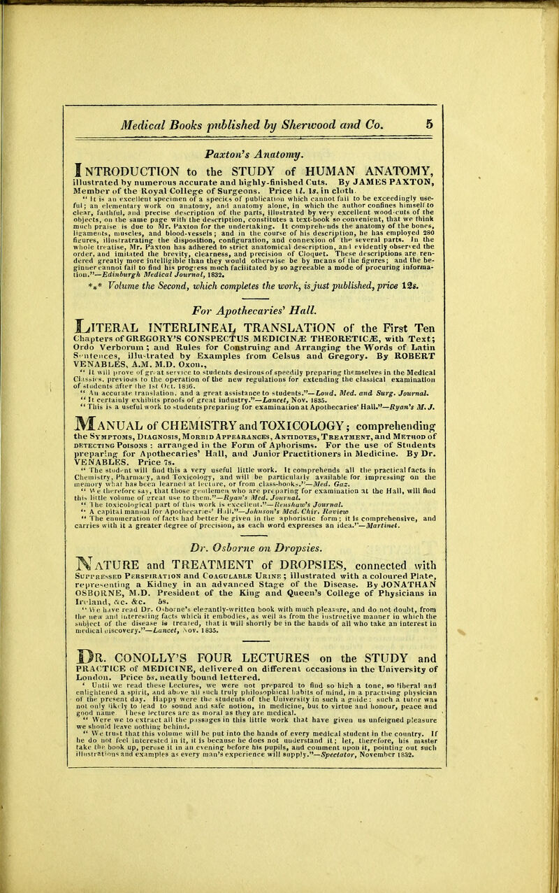 Paxton's Anatomy. Introduction to the study of human anatomy, illustrated by numerous accurate and highly-finished Cuts. By JAMES PAXTON, Member of the Royal College of Surgeons. Price ll. 1*. in cloth.  tt is an excellent specimen of a specie* of publication which cannot fail to be exceedingly use- ful; an elementary work on anatomy, ami anatomy alone, in which the author confines himself to clear, faithful, and precise description of the parts, illustrated by very excellent wood-cute of the objects, on the same page with the description, constitutes a text-book so convenient, that we think much praise is due to Mr. Paxton for the undertaking. It comprehends the anatomy of the bones, ligaments, muscles, and blood-vessels; and in the course of his description, he has employed 280 fiirures, illustratrating the disposition, configuration, and connexion of th> several parts. In the whole treatise, Mr. Paxton has adhered to strict anatomical description, and evidently observed the order, and imitated the brevity, clearness, and precision of Cloquet. These descriptions are ren- dered greatly more intelligible than they would otherwise be by means of the figures; and the be- ginner cannot fail to find his progress much facilitated by so agreeable a mode of procuring inforraa- tion.— EdinburgJi Medical Journal, 1832. *** Volume the Second, which completes the wm% is just published, price 12«. For Apothecaries' Hall, LITERAL INTERLINEAR TRANSLATION of the First Ten Chapters of GREGORY'S CONSPECTUS MEDICINE THEORETICS, with Text; Ordo Verborum ; and Rules for Construing and Arranging the Words of Latin Sentences; illustrated by Examples from Celsus and Gregory. By ROBERT VENABLES, A.M. M.D. Oxou., *' U will prove of gn at service to students desirousof speedily preparing themselves in the Medical Classics, previous to the operation of the new regulations for extending the classical examination of students after ihe 1st Oct. 1846.  An accurate translation, and a great assistance to students.1'— Loud. Med. and Surg. Journal.  It certainly exhibits proofs of great industry.—Lancet, Nov. 1835. This is a useful work to students preparing for examinational Apothecaries' HahV'—Ryan's M.J. MANUAL of CHEMISTRY and TOXICOLOGY; comprehending the Symptoms, Diagnosis, Morbid Appearances, Antidotes, Treatment, and Method of detecting Poisons : arranged in the Form of Aphorisms. For the use of Students preparing- for Apothecaries1 Hall, and Junior Practitioners in Medicine. By Dr. VENABLES. Price 7s.  The student will find this a very useful little work. It comprehends all the practical facts in Chemistry, Pharmacy, and Toxicology, and will be particularly available for impressing on the memory what has been learned at lecture, or from class-bonks.—Med. Gaz.  V* e therefore say, that those gentlemen who are preparing for examination at the Hall, will find tlii-. little volume of srreat use to them.—Ryan's Med. Journal.  ihe toxicological part of this work is excellent.— Renshaw's Journal. *' A capital manual for Apotliecarie-' H ill.—Johnson's Mcd.Chir. Raview u The enumeration of facts had better he given in the aphoristic form; it is comprehensive, and carries with it a greater degree of precision, as each word expresses an idea.— Martinet. Dr. Osborne on Dropsies. NATURE and TREATMENT of DROPSIES, connected with Suppressed Perspiration and Coagulable Urine ; illustrated with a coloured Platf*, representing a Kidney in an advanced Stage of the Disease. By JONATHAN OSBORNE, M.D. President of the King and Queen's College of Physicians in In land, cic. &c. 6s.  We have read Dr. Osborne's elerantly-written book with much pleasure, and do not doubt, from the new and interesting facts which it embodies, as well as from the instructive manner in which the subject of the disease is treated, that it will shortly be in the hands of all who take an interest in medical uiscovery.7'—Lancet, aov. 1835. Dr. CONOLLY'S FOUR LECTURES on the STUDY and PRACTICE of MEDICINE, delivered on different occasions in the XJniversity of London. Price 5s. neatly bound lettered. ' Until we read these Lectures, we were not prepared to find so high a tone, bo liberal and enlightened a spirit, and above all such truly philosophical habits of mind, in a practicing physician of the present day. Happy were the students of the University in such a guide: such a tutor was not only likely to lead to sound and safe notion, in medicine, but to virtue and honour, peace and good name, these lectures are as moral as they are medical.  Were we to extract all the passages in this little work that have given us unfeigned pleasure we should leave nothing behind.  We tnii«t that this volume will be put into the hands of every medical student in the country. If he do not feel interested in it, it is because he does not understand it; let, therefore, his master take the book up, peruse it in an evening before his pupils, and comment upon it, pointing out such illustrations and examples a* every man's experience will supply.'*— Spectator, November 1832.