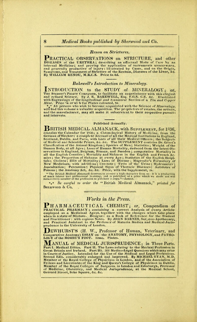 Renou on Strictures. PRACTICAL OBSERVATIONS on STRICTURE, and other DISEASES of the URETHRA; describing; an effectual Mode of Cure by an internal Medicine; and proving; the application of instruments unnecessary, and generally productive of injury: illustrated by Cases, and on the Origin, Symptoms, and Treatment of Stricture of the Rectum, Diseases of the Liver, &c. By W ILLIAM RENOU, M.R.C.S. Price is.6d. Bakewell's Introduction to Mineralogy. Introduction to the study of mineralogy,- or, Thk Student's Pockft Companion, to facilitate an acquaintance with this elegant and refined Science. By J. II. BAKEWELL, Esq. F.G.S. C.E. &c. Illustrated with Engravings of the longitudinal and transverse Section of a Tin and Cupper Mine. Price 18. orwi h the Plates coloured, Ss. *#* AH persons who wish to become acquainted with the Science of Mineralogy. will find this volume a valuable acquisition. The proprietors of estates, the artisan, and the manufacturer, may all make it subservient to their respective pursuits and interests. Published Annually. BRITISH MEDICAL ALMANACK, with Supplement, for 1836, contains the Calendar for 1836; a Chronological History of Medicine, from the German of Hecker; a complete Accountof all the Medical Institutions in England, Scotland, Dublin, and Paris, with Lists of all their Medical Officers ; the Subjects of Medical and Scientific Prizes, &c. &c. The SUPPLEMENT contains Dr. Grant's Classification of the Animal Kingdom; Species of Men; Statistics; Weight of the Human Body, at all Ages ; Laws of Human Mortality, deduced from the latest Ob- servations in England, Belgium, France, and Sweden ; comparative Mortality in all the English Counties ; Mortality and Sickness in the English and French Ar- mies ; the Proportion of Sickness at every Age ; Statistics of the English Hospi- tals ; Cholera; Bills of Mortality; Laws of Disease; Magendie's Formulary of New Medicines, with additions'; Creosote; Tests of the Urine; Hydrometer; Auscultation; Percussion * Physical Signs of Thoracic Diseases; Antidotes of Poisons ; the Anatomy Act, &c. &c. Price, with the Supplement, 2s. The British Medical Almanack deserves to receive a high character from us: it is a production -of much labour ami pro'fessioual teaming, and is published at a price, which we doubt not will induce every member of the profession to purchase a copy.—Lancet. *** Be careful to order the  British Medical Almanack, printed for Sherwood & Co. Works in the Press. Pharmaceutical chemist ; or, Compendium of PRACTICAL PHARMAC Y ; containing a correct Analysis of every Article employed as a Medicinal Agent, together with the changes which take place when in a state of Mixture. Designe.l as a Book of Reference for the Student and Practitioner : with copious Notes. By JOHN BARNES, Sur„eon-Apothecary, and Practical Assistant to the Professor of Materia Medicu and Medical Juris- prudence in the University of London, DEWHURST'S (H. W„ Professor of Human, Veterinary, and Comparative Anatomy) ESSAY on the ANATOMY, PHYSIOLOGY, aud PATHO- LOGY of the HORSE'S FOOT. 12mo. Plates. Manual of MEDICAL JURISPRUDENCE; in Three Paris. Part I. Medical Ethics. Part II. The Laws relating to the Medical Profession in Great Britain and Ireland. Part III. All Medico-Legal Questions which may arise in Courts of Justice. Intended for the Use of the Medical and Legal Professions. Second Edit, considerably enlarged and improved. By MICHAEL IIYAN, M.D. Member of the Royal College of Physicians in London, and of the Association of Fellows and Licentiates of the King and Queen's College of Physicians in Dublin, Member of the Royal Colleges of Surgeons in London and Edinburgh, Professor of Medicine, Obstetricy, and Medical Jurisprudence, at the Medical School, Gerrard Street, Soho Square, &c. &c.