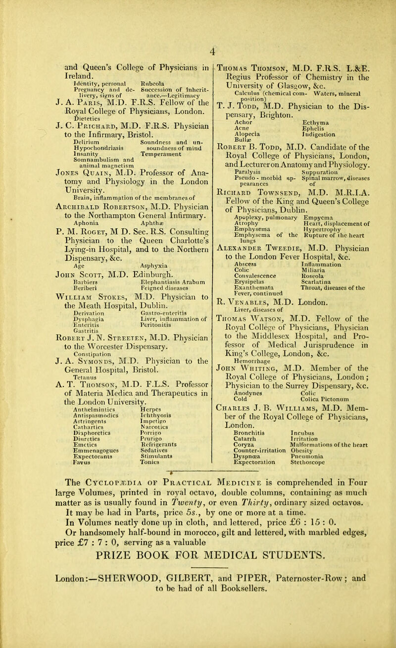 and Queen's College of Physicians in Ireland. Identity, personal Rubeola Pregnancy and de- Succession of Inherit- livery, signs of ance.—Legitimacy J. A. Paris, M.D. F.R.S. Fellow of the Royal College of Physicians, London. Dietetics J. C. Prichard, M.D. F.R.S. Physician to the Infirmary, Bristol. Delirium Soundness and un- Hypochondriasis soundness of mind Insanity Temperament Somnambulism and animal magnetism Jones Quain, M.D. Professor of Ana- tomy and Physiology in the London University. Brain, inflammation of the membranes of Archibald Robertson, M.D. Physician to the Northampton General Infirmary. Aphonia Aphthae P. M. Roget, M D. Sec. R.S. Consulting Physician to the Queen Charlotte's Lying-in Hospital, and to the Northern Dispensary, &c. Age Asphyxia John Scott, M.D. Edinburgh. Barbiers Elephantiasis Arabum Beriberi Feigned diseases William Stokes, M.D. Physician to the Meafh Hospital, Dublin. Derivation Gastro-enteritis Dysphagia Liver, inflammation of Enteritis Peritonitis Gastritis Robert J. N. Streeten, M.D. Physician to the Worcester Dispensary. Constipation J. A. Symonds, M.D. Physician to the General Hospital, Bristol. Tetanus A. T. Thomson, M.D. F.L.S. Professor of Materia Medica and Therapeutics in the London University. Anthelmintics Herpes Antispasmodics Ichthyosis Astringents Impetigo Cathartics Narcotics Diaphoretics Porrigo Diuretics Prurigo Emetics Refrigerants Emmenagogues Sedatives Expectorants Stimulants Favus Tonics Thomas Thomson, M.D. F.R.S. L.&E. Regius Professor of Chemistry in the University of Glasgow, &c. Calculus (chemical com- Waters, mineral position) T. J. Todd, M.D. Physician to the Dis- pensary, Brighton. Achor Ecthyma Acne Ephelis Alopecia Indigestion Bullae Robert B. Todd, M.D. Candidate of the Royal College of Physicians, London, and Lecturer on Anatomy and Physiology. Paralysis Suppuration Pseudo - morbid ap- Spinal marrow, diseases pearances of Richard Townsend, M.D. M.R.I.A. Fellow of the King and Queen's College of Physicians, Dublin. Apoplexy, pulmonary Empyema Atrophy Heart, displacement of Emphysema Hypertrophy Emphysema of the Rupture of ihe heart lungs Alexander Tweedie, M.D. Physician to the London Fever Hospital, &c. Abscess Inflammation Colic Miliaria Convalescence Roseola Erysipelas Scarlatina Exanthemata Throat, diseases of the Fever, continued R. Venables, M.D. London. Liver, diseases of Thomas Watson, M.D. Fellow of the Royal College of Physicians, Physician to the Middlesex Hospital, and Pro- fessor of Medical Jurisprudence in King's College, London, &c. Hemorrhage John Whiting, M.D. Member of the Royal College of Physicians, London; Physician to the Surrey Dispensary, &c. Anodynes Colic Cold Colica Pictonum Charles J. B. Williams, M.D. Mem- ber of the Royal College of Physicians, London. Bronchitis Incubus Catarrh Irritation Coryza Malformations of the heart Counter-irritation Obesity Dyspncea Pneumonia Expectoration Stethoscope The Cyclopaedia of Practical Medicine is comprehended in Four large Volumes, printed in royal octavo, double columns, containing- as much matter as is usually found in Twenty, or even Thirty, ordinary sized octavos. It may be had in Parts, price 5s., by one or more at a time. In Volumes neatly done up in cloth, and lettered, price £6 : 15 : 0. Or handsomely half-bound in morocco, gilt and lettered, with marbled edges, price £7:7:0, serving as a valuable PRIZE BOOK FOR MEDICAL STUDENTS. London:—SHERWOOD, GILBERT, and PIPER, Paternoster-Row; and to be had of all Booksellers.