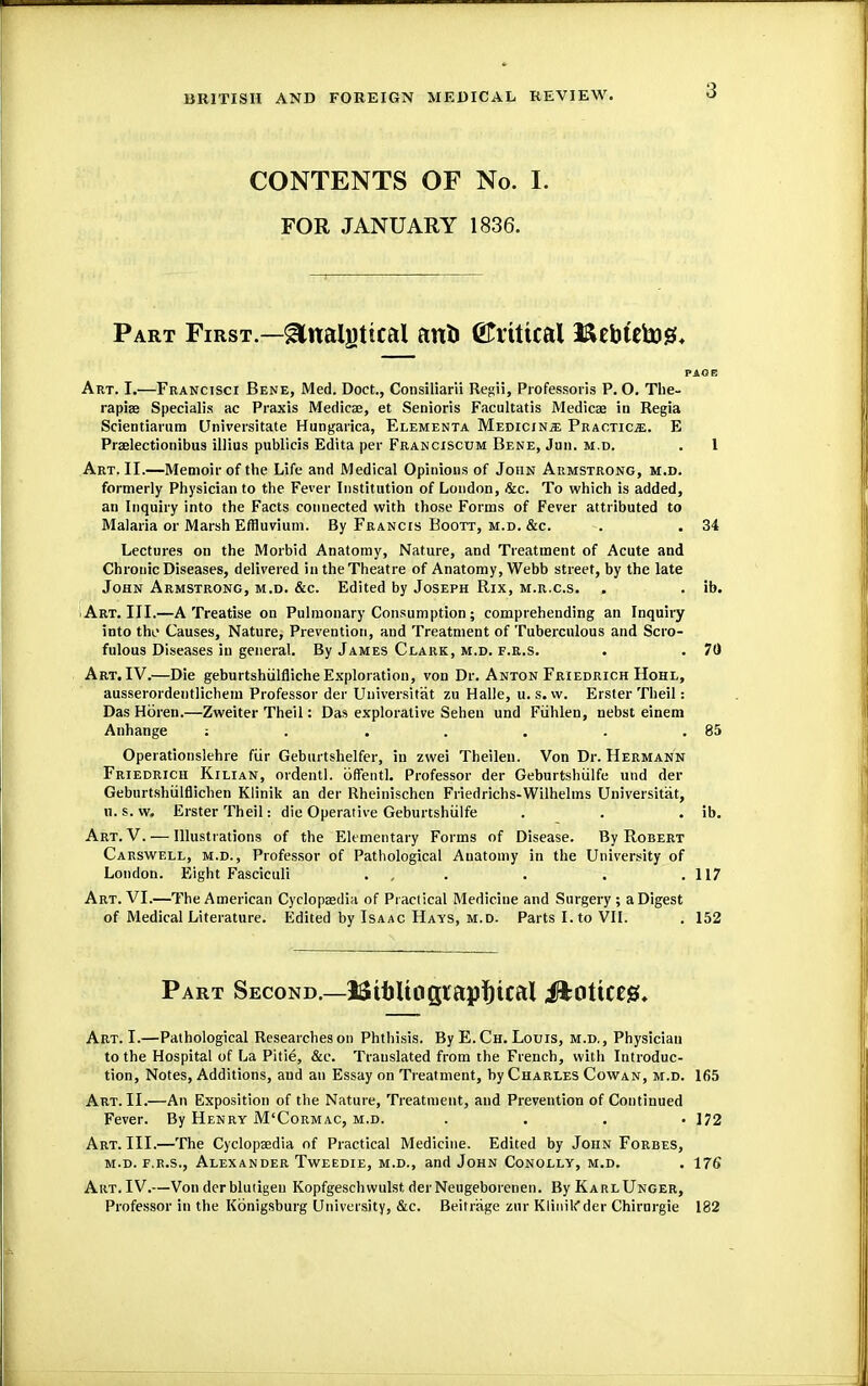 CONTENTS OF No. I. FOR JANUARY 1836. Part First.—glnalgtical anli ©rtttcal Bebtetog, PAGE Art. I.—Francisci Bene, Med. Doct., Consiliarii Regii, Professoris P. O. The- rapies Specialis ae Praxis Medicae, et Senioris Facultatis Medicae in Regia Scientiarum Universitate Hungarica, Elementa Medicine Practice. E Praelectionibus illius publicis Edita per Franciscum Bene, Jun. m.d. . 1 Art. II.—Memoir of the Life and Medical Opinions of John Armstrong, m.d. formerly Physician to the Fever Institution of London, &c. To which is added, an Inquiry into the Facts connected with those Forms of Fever attributed to Malaria or Marsh Effluvium. By Francis Boott, m.d. &c. . . 34 Lectures on the Morbid Anatomy, Nature, and Treatment of Acute and Chronic Diseases, delivered in the Theatre of Anatomy, Webb street, by the late John Armstrong, m.d. &c. Edited by Joseph Rix, m.r.c.s. . . ib. Art. III.—A Treatise on Pulmonary Consumption; comprehending an Inquiry into the Causes, Nature, Prevention, and Treatment of Tuberculous and Scro- fulous Diseases in general. By James Clark, m.d. f.r.S. . . 70 Art. IV.—Die geburtshiilfiiche Exploration, von Dr. Anton Friedrich Hohl, ausserordentlichem Professor der Universitat zu Halle, u. s. vv. Erster Theil: Das Hbren.—Zweiter Theil: Das explorative Sehen und Fiihlen, nebst einem Anhange : . . . . . .85 Operationslehre fur Gebm tshelfer, in zwei Theilen. Von Dr. Hermann Friedrich Kilian, ordentl. uffentl. Professor der Geburtshiilfe und der Gebnrtshulflichen Klinik an der Rheinischen Friedrichs-Wilhelms Universitat, u. s. w. Erster Theil: die Operative Geburtshiilfe . . . ib. Art. V. — Illustrations of the Elementary Forms of Disease. By Robert Carswell, m.d., Professor of Pathological Anatomy in the University of London. Eight Fasciculi . . . . .117 Art. VI.—The American Cyclopaedia of Practical Medicine and Surgery ; a Digest of Medical Literature. Edited by Isaac Hays, m.d. Parts I. to VII. . 152 Part Second.—IStbltilgiapfttcat JfcOttttlB!. Art. I.—Pathological Researches on Phthisis. By E. Ch. Louis, m.d., Physician to the Hospital of La Pitie, &c. Translated from the French, with Introduc- tion, Notes, Additions, and an Essay on Treatment, by Charles Cowan, m.d. 165 Art. II.—An Exposition of the Nature, Treatment, and Prevention of Continued Fever. By Henry M'Cormac, m.d. .... 172 Art. III.—The Cyclopaedia of Practical Medicine. Edited by John Forbes, m.d. f.r.s., Alexander Tweedie, m.d., and John Conolly, m.d. . 176 Art. IV.—Von der blutigeu Kopfgeschwulst derNeugeborenen. By KarlUnger, Professor in the Kbnigsburg University, &c. Beitrage zur Klinikder Chirurgie 182