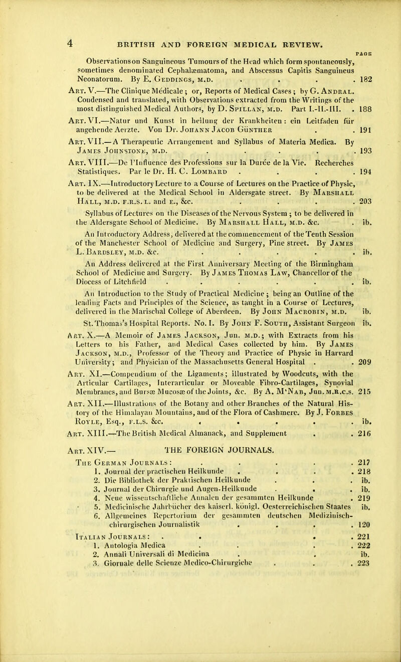 PAGE Observations on Sanguineous Tumours of the Head which form spontaneously, sometimes denominated Cephaliematoma, and Abseessus Capitis Sanguineus Neonatorum. By E. Geddtngs, m.d. .... 182 Art. V.—The Clinique Medicale ; or, Reports of Medical Cases ; by G. Andral. Condensed and translated, with Observations extracted from the Writings of the most distinguished Medical Authors, by D. Spillan, m.d. Part I.-I1.-III. . 188 Art. VI.—Natur and Kunst in heilung der Krankheiten: ein Leitfaden fur angehende Aerzte. Von Dr. Johann Jacob Gunther . . 191 Art. VII.— A Therapeutic Arrangement and Syllabus of Materia Medica. By James Johnston*;, m.d. ..... 193 Art. VIII.—De l'lnfiuence des Professions sur la Duree dela Vie. Recherches Statistiques. Par le Dr. H. C. Lombard . . . .194 Art. IX.—Introductory Lecture to a Course of Lectures on the Practice of Physic, to be delivered at the Medical School in Aldersgate street. By Marshall Hall, m.d. f.r.s. l. and e., &c. .... 203 Syllabus of Lectures on the Diseases of the Nervous System ; to be delivered in the Aldersgate School of Medicine. By Marshall Hall, m.d. &c. . ib. An Introductory Address, delivered at the commencement of the Tenth Session of the Manchester School of Medicine and Surgery, Pine street. By James L. Bardsley, m.d. &c. ..... ib. An Address delivered at the First Anniversary Meeting of the Birmingham School of Medicine and Surgery. By James Thomas Law, Chancellor of the Diocess of Litchfield . . . . . ib. An Introduction to the Study of Practical Medicine; being an Outline of the leading Facts and Principles of the Science, as taught in a Course of Lectures, delivered in the Marischal College of Aberdeen. By John Macrobin, m.d. ib. St.Thomas's Hospital Reports. No. I. By John F. South, Assistant Surgeon ib. AiiT. X.—A Memoir of James Jackson, Jun. m.d.; with Extracts from his Letters to his Father, and Medical Cases collected by him. By James Jackson, m.d., Professor of the Theory and Practice of Physic in Harvard University; and Physician of the Massachusetts General Hospital . . 209 Art. XI.—Compendium of the Ligaments; illustrated by Woodcuts, with the Articular Cartilages, Interarticular or Moveable Fibro-Cartilages, Synovial Membranes,and Bursce Mucosaeof theJoints, &c. By A. M'Nab, Jun. m.R.c.s. 215 Art. XII.—Illustrations of the Botany and other Branches of the Natural His- tory of the Himalayan Mountains, and of the Flora of Cashmere. By J. Forbes Royle, Esq., f.l.s. &c. . . . . . ib. Art. XIII.—The British Medical Almanack, and Supplement . . 216 Art. XIV.— THE FOREIGN JOURNALS. The German Journals : ..... 217 1. Journal der practischen Heilkunde . . . .218 2. Die Bibliotheb der Praktischen Heilkunde . . . ib. 3. Journal der Chiturgie und Augen-Heilkunde . , . ib. 4. Neue wisseutschaftliche Annalen der gesammten Heilkunde . 219 5. Medicinische Jahrbiicher des kaiserl. Kiinigl. Oesterreichischen Staates ib. 6. Allgemeines Repertorium der gesammten deutschen Medizinisch- chirurgischen Journalistik .... 120 Italian Journals: . . . .221 1. Antologia Medica . . 222 2. Annali Universali di Medicina . . ib. 3. Gioruale dellc Scienze Medico-Chirurgiehe . . .223