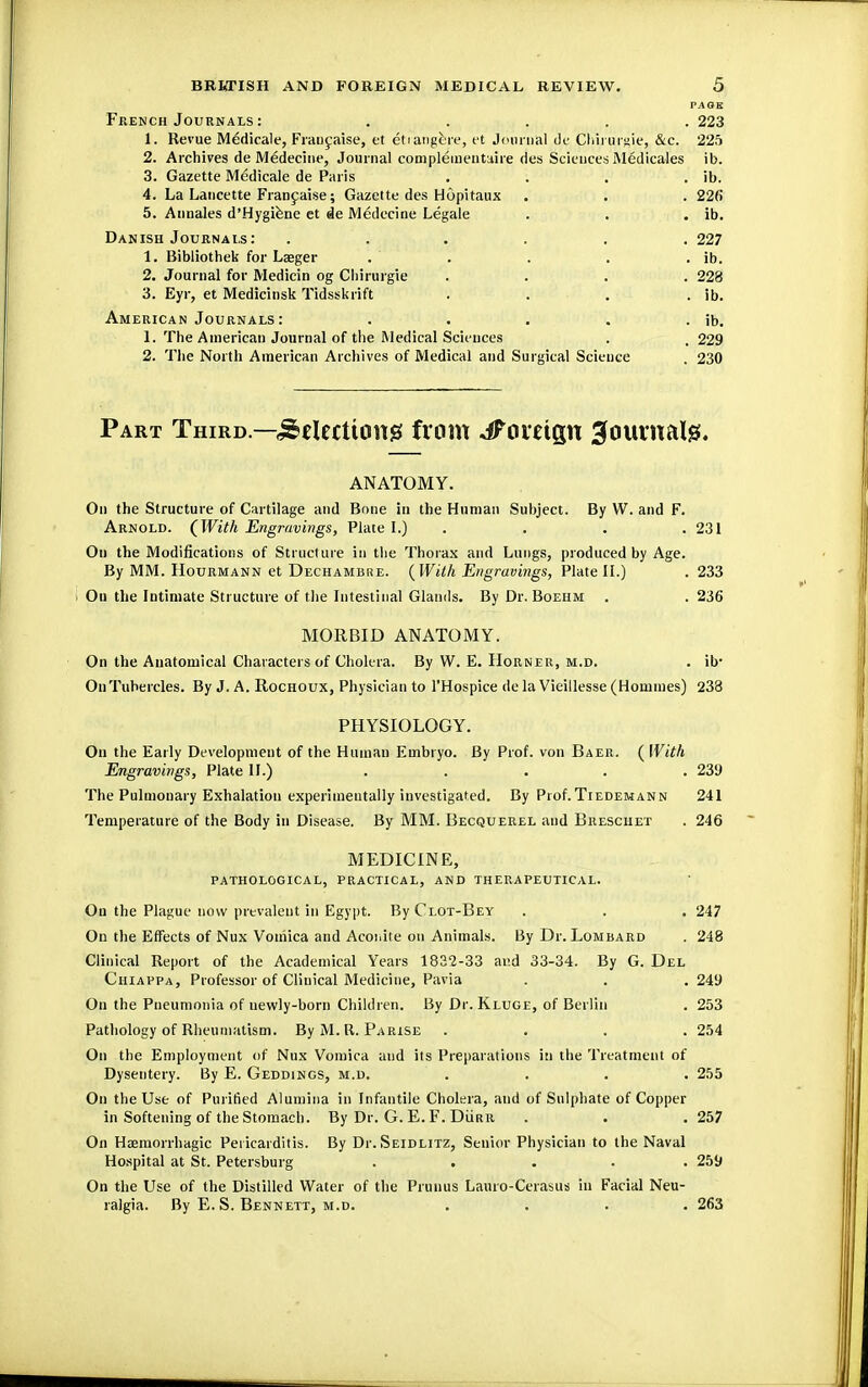 PAGE French Journals : ..... 223 1. Revue Medicale, Francaise, et etrangere, et Journal de Cliii'urgie, &c. 225 2. Archives de Medecine, Journal com piemen titire des Sciences Medicales ib. 3. Gazette Medicale de Paris . . . . ib. 4. La Lancette Francaise; Gazette des Hopitaux . . . 226 5. Annales d'Hygiene et de Medecine Legale . . . ib. Danish Journals: ...... 227 1. Bibliothek for Laeger . . . . . ib. 2. Journal for Medicin og Chirurgie .... 228 3. Eyr, et Medicinsk Tidsskrift . . . . ib. American Journals : . . . . . ib. 1. The American Journal of the Medical Sciences . , 229 2. The North American Archives of Medical and Surgical Science . 230 Part Third.—Selections from JFovzign ^ournate. ANATOMY. On the Structure of Cartilage and Bone in the Human Subject. By W. and F. Arnold. (With Engravings, Plate I.) . . .231 On the Modifications of Structure in the Thorax and Lungs, produced by Age. By MM. IIourmann et Dechambre. {With Engravings, Plate II.) . 233 Ou the Intimate Structure of the Intestinal Glands. By Dr. Boehm . . 236 MORBID ANATOMY. On the Anatomical Characters of Cholera. By W. E. Horner, m.d. . ib- On Tubercles. By J. A. Rochoux, Physician to l'Hospice de la Vieillesse (Homines) 233 PHYSIOLOGY. On the Early Development of the Human Embryo. By Prof, von Baer. ( With Engravings, Plate II.) . . . . .239 The Pulmonary Exhalation experimentally investigated. By Prof.Tiedemann 241 Temperature of the Body in Disease. By MM. Becquerel and Bresciiet . 246 MEDICINE, pathological, practical, and therapeutical. On the Plague now prevalent in Egypt. By Clot-Bey . . . 247 On the Effects of Nux Vomica and Aconite on Animals. By Dr. Lombard . 248 Clinical Report of the Academical Years 1832-33 and 33-34. By G. Del Chiappa, Professor of Clinical Medicine, Pavia . . . 249 On the Pneumonia of newly-born Children. By Dr. Kluge, of Berlin . 253 Pathology of Rheumatism. ByM.R. Parise .... 254 On the Employment of Nux Vomica and its Preparations in the Treatment of Dysentery. By E. Geddings, m.d. . . . . 255 On the Use of Purified Alumina in Infantile Cholera, and of Sulphate of Copper in Softening of the Stomach. By Dr. G. E. F. DiiRit . . .257 On Hemorrhagic Pericarditis. By Di-.Seidlitz, Senior Physician to the Naval Hospital at St. Petersburg ..... 259 On the Use of the Distilled Water of the Primus Lauro-Cerasus in Facial Neu- ralgia. By E. S. Bennett, m.d. .... 263