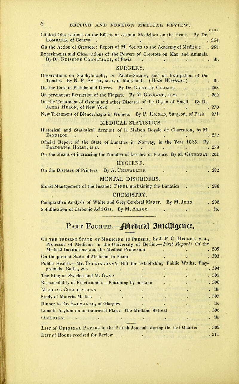 PAGE Clinical Observations on the Effects of certain Medicines on the Heart. By Dr. Lombard, of Geneva . . . . . , 264 On the Action of Creosote: Report of M. Solon to the Academy of Medicine . 265 Experiments and Observations of the Powers of Creosote on Man and Animals. By Dr.GuiSEPPE Corneliani, of Pavia .... ib. SURGERY. Observations on Staphyloraphy, or Palate-Suture, and on Extirpation of the Tonsils. By N. R. Smith, m.d., of Maryland. ( With Woodcuts.) . ib. On the Cure of Fistula? and Ulcers. By Dr. Gottlieb Cramer . . 263 On permanent Retraction of the Fingers. By M. Goyraud, d.m. . . 269 On the Treatment of Ozneua and other Diseases of the Organ of Smell. By Dr. James Heron, of New York . . . . . . 270 New Treatment of Blenorrhagia in Women. By P. Ricord, Surgeon, of Paris 271 MEDICAL STATISTICS. Historical and Statistical Account of la Maison Royale de Charenton, by M. Esquirol ....... 272 Official Report of the State of Lunatics in Norway, in the Year 1825. By Frederick Holst, m.d. ' . . . . . 278 On the Means of increasing the Number of Leeches in France. By M. Guibourt 281 HYGIENE. On the Diseases of Printers. By A. Chevallier . . . 282 MENTAL DISORDERS. Moral Management of the Insane: Pinel unchaining the Lunatics . . 286 CHEMISTRY. Comparative Analysis of White and Grey Cerebral Matter. By M.John . 288 Solidification of Carbonic Acid Gas. By M. Arago . . . ib. Part Fourth.—JBctltcal 3ttttUtgettce, On the present State of Medicine in Prussia, by J. F. C. Hecker, m.d., Professor of Medicine in the University of Berlin.—First Report: Of the Medical Institutions and the Medical Profession . . . 289 On the present State of Medicine in Spain .... 303 Public Health.—Mr. Buckingham's Bill for establishing Public ^Walks, Play- grounds, Baths, &c. ...... 304 The King of Sweden and M. Gam a . . . .305 Responsibility of Practitioners—Poisoning by mistake . . . 306 Medical Corporations . . . . . ib. Study of Materia Medica . .' . . .307 Dinner to Dr. Balmanno, of Glasgow . . . . ib. Lunatic Asylum on an improved Plan : The Midland Retreat . . 308 Obituary . . . . . • . ib. List of Original Papers in the British Journals during the last Quarter . 309 List of Books received for Review . . . . .311