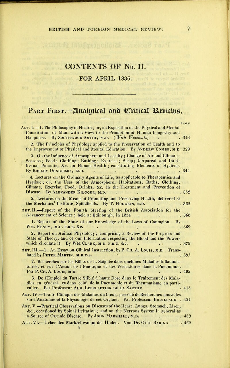 CONTENTS OF No. II. FOR APRIL 1836. Part First.—^naljntcal anti ©rtttcal Beimtog. Art. h—l.The Philosophy of Heaiih ; or, an Exposition of the Physical and Mental Constitution of Man, with a View to the Promotion of Human Longevity and Happiness. By Southwood Smith, m.d. {With Woodcuts) . . 313 2. The Principles of Physiology applied to the Preservation of Health and to the Improvement of Physical and Mental Education. By Andrew Combe, m.d. 328 3. On the Influence of Atmosphere and Locality ; Change of Air and Climate; Seasons; Food; Clothing; Bathing; Exercise; Sleep; Corporeal and Intel- lectual Pursuits, &c. on Human Health ; constituting Elements of Hygiene. By Robley Dunglison, M.D. ..... 344 4. Lectures on the Ordinary Agents of Life, as applicable to Therapeutics and Hygiene; or, the Uses of the Atmosphere, Habitations, Baths, Clothing, Climate, Exercise, Food, Drinks, &c. in the Treatment and Prevention of Disease. By Alexander Kilgour, m.d. .... 352 5. Lectures on the Means of Promoting and Preserving Health, delivered at the Mechanics'Institute, Spitalfields. By T. Hodgkin, m.d. . . 362 Art. II.—Report of the Fourth Meeting of the British Association for the Advancement of Science; held at Edinburgh, in 1834 . . . 368 1. Report of the State of our Knowledge of the Laws of Contagion. By Wm. Henry, m.d. f.r.s. &c. . ... 369 2. Report on Animal Physiology; comprising a Review of the Progress and State of Theory, and of our Information respecting the Blood and the Powers which circulate it. By Wm.Clark, m.d. f.r.c. &c. . . . 379 Art. III.—1. An Essay on Clinical Instruction, by P. Ch. A. Louis, m.d. Trans- lated by Peter Martin, m.r.c.s. 397 2. Recherches sur les Effets de la Saign6e dans quelques Maladies Iuflamma- toires, et sur l'Action de l'Emetique et des Vesicatoires dans la Pueumonie. Par P. Ch. A. Louis, m.d. ..... 405 3. De l'Emploi du Tartre Stibie a haute Dose dans le Traitement des Mala- dies en general, et dans celui de la Pneumonie et du Rheumatisme en parti- culier. Par Professeur Alm. Lepelletier de la Sarthe . .415 Art. IV.—Traite Clinique des Maladies duCceur, precede de Recherches nouvelles sur l'Anatomie et la Physiologie de cet Organe. Par Professeur Bouillaud . 424 Aht.V.—Practical Observations on Diseases of the Heart, Lungs, Stomach, Liver, &c, occasioned by Spinal Irritation ; and on the Nervous System in general as a Source of Organic Disease. By John Marshall, m.d. . . 459 Art. VI.—Ueber den Markschwamm der Hoden. Vom Dr. Otto Baring . 469 3