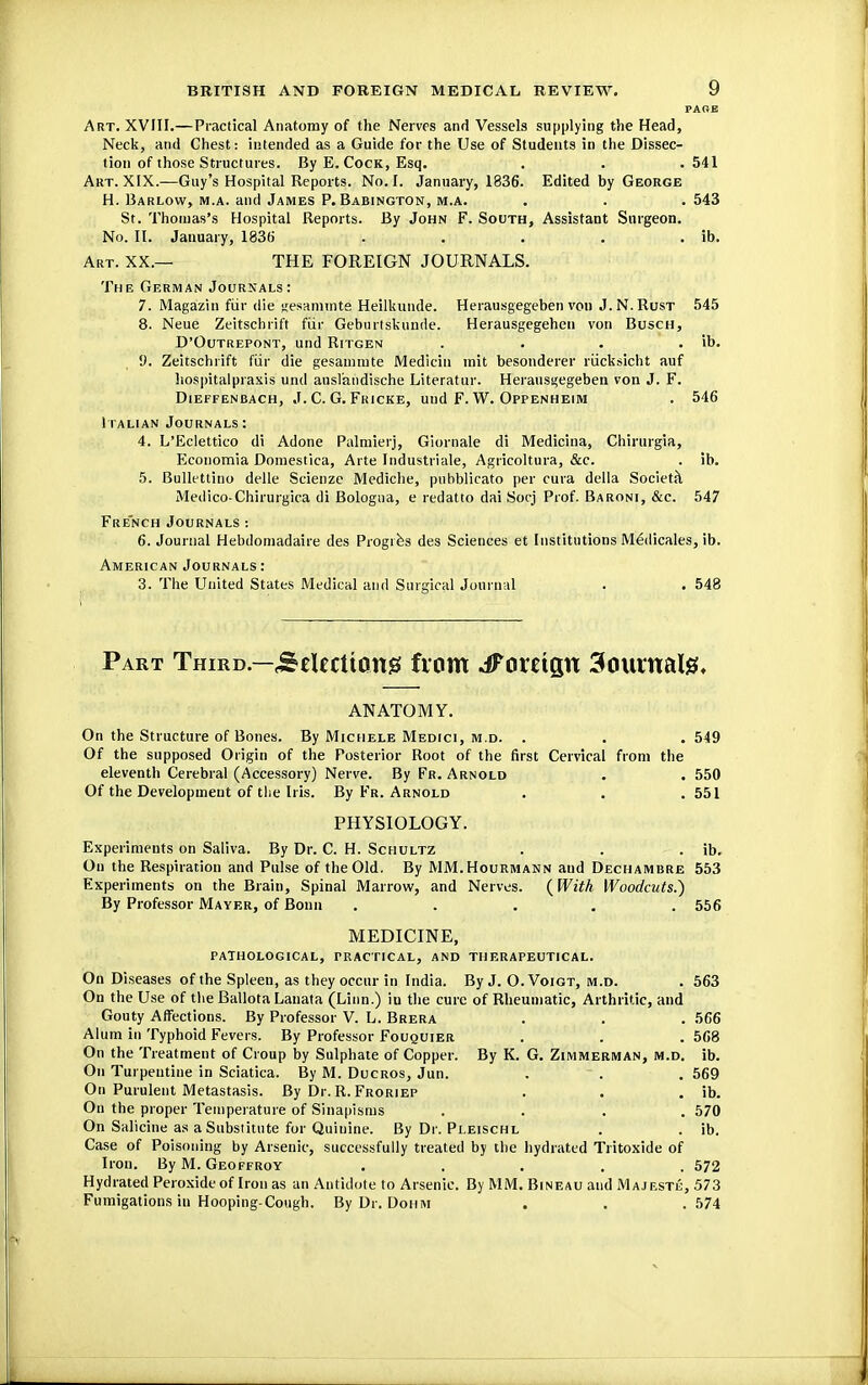 PARE Art. XVIII.—Practical Anatomy of the Nerves and Vessels supplying the Head, Neck, and Chest: intended as a Guide for the Use of Students in the Dissec- tion of those Structures. By E. Cock, Esq. . . . 541 Art. XIX.—Guy's Hospital Reports. No. I. January, 1836. Edited by George H. Barlow, m.a. and James P. Babington, m.a. . . . 543 St. Thomas's Hospital Reports. By John F. South, Assistant Surgeon. No. II. January, 1836 . . . . . ib. Art. XX.— THE FOREIGN JOURNALS. The German Journals: 7. Magazin far die gesammte Heilkunde. Herausgegeben von J.N.Rust 545 8. Neue Zeitschrift fur Geburtskunde. Herausgegehen von Busch, D'Outrepont, und Ritgen . . . . ib. 9. Zeitschrift fur die gesammte Mediciu rrii't besonderer riicksicht auf hospitalpraxis und auslandische Literatur. Herausgegeben von J. F. Dieffenbach, J. C. G. Fricke, und F. W. Oppenheim . 546 Italian Journals : 4. L'Eclettico di Adone Palmier}, Giornale di Medicina, Chirurgia, Economia Domestica, Arte Industriale, Agricoltura, &c. . ib. 5. Bullettino delle Scienze Mediche, pubblicato per cuta della Societa Medico-Chirurgica di Bologna, e redatto dai Socj Prof. Baroni, &c. 547 French Journals: 6. Journal Hebdomadaire des Progies des Sciences et Institutions Medicales, ib. American Journals : 3. The United States Medical and Surgical Journal . . 548 Part Third.—Selections fvom ^Foreign 3ourttal& ANATOMY. On the Structure of Bones. By Michele Medici, m.d. . . .549 Of the supposed Origin of the Posterior Root of the first Cervical from the eleventh Cerebral (Accessory) Nerve. By Fr. Arnold . . 550 Of the Development of the Iris. By Fr. Arnold . . .551 PHYSIOLOGY. Experiments on Saliva. By Dr. C. H. Schultz . . . ib. On the Respiration and Pulse of the Old. By MM.Hourmann and Dechambre 553 Experiments on the Brain, Spinal Marrow, and Nerves. (With Woodcuts.') By Professor Mayer, of Bonn ..... 556 MEDICINE, pathological, practical, and therapeutical. On Diseases of the Spleen, as they occur in India. By J. O. Voigt, m.d. . 563 On the Use of the Ballota Lanata (Linn.) in the cure of Rheumatic, Arthritic, and Gouty Affections. By Professor V. L. Brera . . . 566 Alum in Typhoid Fevers. By Professor Fouquier . . . 568 On the Treatment of Croup by Sulphate of Copper. By K. G. Zimmerman, m.d. ib. On Turpentine in Sciatica. By M. Ducros, Jun. . * . . 569 On Purulent Metastasis. By Dr. R. Froriep . . . ib. On the proper Temperature of Sinapisms .... 570 On Salicine as a Substitute for Quinine. By Dr. Pleischl . . ib. Case of Poisoning by Arsenic, successfully treated by the hydrated Tritoxide of Iron. By M. Geoffroy ..... 572 Hydrated Peroxide of Iron as an Antidote to Arsenic. By MM. Bineau and Majestl-, 573 Fumigations in Hooping-Cough. By Dr. Dohm . . .574