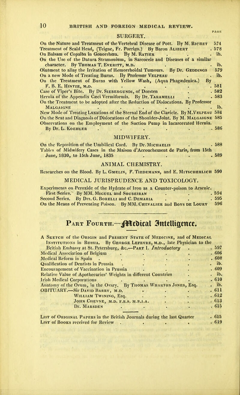 rAOE SURGERY. On the Nature and Treatment of the Vertebral Disease of Pott. By M. Richet 574 Treatment of Scald Head, (Teigne, Fr. Porrigo.) By Baron Alibert . 578 On Balsam of Copaiba in Gonorrhoea. By M. Ratier . . . ib. On the Use of the Datura Stramonium, in Sarcocele and Diseases of a similar character. By Thomas T. Everitt, m.d. . . ib. Ointment to allay the Irritation of Hemorrhoidal Tumours. By Dr. Geddings 579 On a new Mode of Treating Burns. By Professor Velpeau . . ib. On the Treatment of Burns with Yellow Wash, (Aqua Phagaedenica.) By F. B. E. HlNTZE, m.d. . . . . .581 Case of Viper's Bite. By Dr. Siebergundi, of Dorsten . . 582 Hernia of the Appendix Ca?ci Vermiformis. By Dr. Taramelli . .583 On the Treatment to be adopted after the Reduction of Dislocations. By Professor Malgaigne . . . . . . ib. New Mode of Treating Luxations of the Sternal End of the Clavicle. By M.Velpeau 584 On the Seat and Diagnosis of Dislocations of the Shoulder-Joint. By M. Malgaigne 585 Observations on the Employment of the Suction Pump in Incarcerated Hernia. By Dr. L. Koehler . . . . . .586 MIDWIFERY. On the Reposition of the Umbilical Cord. By Dr. Michaelis . .588 Tables of Midwifery Cases in the Maison d'Accouchement de Paris, from 15th June, 1830, to 15th June, 1835 . . . . 589 ANIMAL CHEMISTRY. Researches on the Blood. By L. Gmelin, F. Tiedemann, and E. Mitscherlich 590 MEDICAL JURISPRUDENCE AND TOXICOLOGY. Experiments on Peroxide of the Hydrate of Iron as a Counter-poison to Arsenic. First Series. By MM. Miguel and Soubeiran . .* .594 Second Series. By Drs. G. Borelli and C. Demaria . . . 595 On the Means of Preventing Poison. By MM. Chevalier and Boys de Loury 596 Part Fourth.—JWetltcal 3nttUtgettCe, A Sketch of the Origin and Present State of Medicine, and of Medical Institutions in Russia. By George Lefevre, m.d., late Physician to the British Embassy at St. Petersburg, &c.—Part I. Introductory . . 597 Medical Association of Belgium ..... 606 Medical Reform in Spain ...... 608 Qualification of Dentists in Prussia . . . . . ib. Encouragement of Vaccination in Prussia .... 609 Relative Value of Apothecaries' Weights in different Countries . . ib. Irish Medical Corporations . . . . .610 Anatomy of the Ovum, in the Ovary. By Thomas Wharton Jones, Esq. . ib. OBITUARY.—Sir David Barry, m.d. . . . .611 William Twining, Esq. .... 612 John Cheyne, m.d. f.r.s. m.r.i.a. . . . 613 Dr. Marsden ..... 615 List of Original Papers in the British Journals during the last Quarter List of Books received for Review .... 615 619