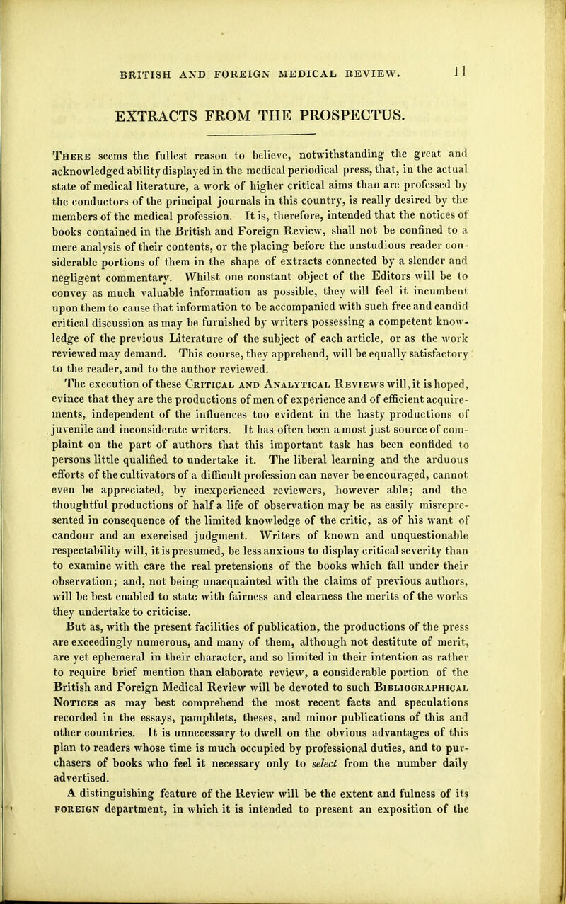 i ! EXTRACTS FROM THE PROSPECTUS. There seems the fullest reason to believe, notwithstanding the great and acknowledged ability displayed in the medical periodical press, that, in the actual state of medical literature, a work of higher critical aims than are professed by the conductors of the principal journals in this country, is really desired by the members of the medical profession. It is, therefore, intended that the notices of books contained in the British and Foreign Review, shall not be confined to a mere analysis of their contents, or the placing before the unstudious reader con- siderable portions of them in the shape of extracts connected by a slender and negligent commentary. Whilst one constant object of the Editors will be to convey as much valuable information as possible, they will feel it incumbent upon them to cause that information to be accompanied with such free and candid critical discussion as may be furnished by writers possessing a competent know- ledge of the previous Literature of the subject of each article, or as the work reviewed may demand. This course, they apprehend, will be equally satisfactory to the reader, and to the author reviewed. The execution of these Critical and Analytical Reviews will, it is hoped, evince that they are the productions of men of experience and of efficient acquire- ments, independent of the influences too evident in the hasty productions of juvenile and inconsiderate writers. It has often been a most just source of com- plaint on the part of authors that this important task has been confided to persons little qualified to undertake it. The liberal learning and the arduous efforts of the cultivators of a difficult profession can never be encouraged, cannot even be appreciated, by inexperienced reviewers, however able; and the thoughtful productions of half a life of observation may be as easily misrepre- sented in consequence of the limited knowledge of the critic, as of his want of candour and an exercised judgment. Writers of known and unquestionable respectability will, it is presumed, be less anxious to display critical severity than to examine with care the real pretensions of the books which fall under their observation; and, not being unacquainted with the claims of previous authors, will be best enabled to state with fairness and clearness the merits of the works they undertake to criticise. But as, with the present facilities of publication, the productions of the press are exceedingly numerous, and many of them, although not destitute of merit, are yet ephemeral in their character, and so limited in their intention as rather to require brief mention than elaborate review, a considerable portion of the British and Foreign Medical Review will be devoted to such Bibliographical Notices as may best comprehend the most recent facts and speculations recorded in the essays, pamphlets, theses, and minor publications of this and other countries. It is unnecessary to dwell on the obvious advantages of this plan to readers whose time is much occupied by professional duties, and to pur- chasers of books who feel it necessary only to select from the number daily advertised. A distinguishing feature of the Review will be the extent and fulness of its foreign department, in which it is intended to present an exposition of the