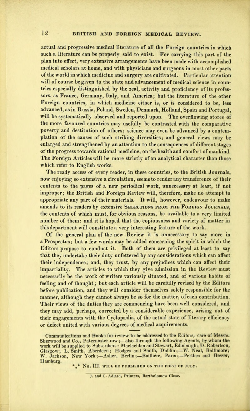 actual and progressive medical literature of all the Foreign countries in which such a literature can he properly said to exist. For carrying this part of the plan into effect, very extensive arrangements have heen made with accomplished medical scholars at home, and with physicians and surgeons in most other parts of the world in which medicine and surgery are cultivated. Particular attention will of course he given to the state and advancement of medical science in coun- tries especially distinguished hy the zeal, activity and proficiency of its profes- sors, as France, Germany, Italy, and America; but the literature of the other Foreign countries, in which medicine either is, or is considered to be, less advanced, as in Russia, Poland, Sweden, Denmark, Holland, Spain and Portugal, will be systematically observed and reported upon. The overflowing stores of the more favoured countries may usefully be contrasted with the comparative poverty and destitution of others; science may even be advanced by a contem- plation of the causes of such striking diversities; and general views may be enlarged and strengthened by an attention to the consequences of different stages of the progress towards rational medicine, on the health and comfort of mankind. The Foreign Articles will be more strictly of an analytical character than those which refer to English works. The ready access of every reader, in these countries, to the British Journals, now enjoying so extensive a circulation, seems to render any transference of their contents to the pages of a new periodical work, unnecessary at least, if not improper; the British and Foreign Review will, therefore, make no attempt to appropriate any part of their materials. It will, however, endeavour to make amends to its readers by extensive Selections from the Foreign Journals, the contents of which must, for obvious reasons, be available to a very limited number of them: and it is hoped that the copiousness and variety of matter in this department will constitute a very interesting feature of the work. Of the general plan of the new Review it is unnecessary to say more in a Prospectus; but a few words may be added concerning the spirit in which the Editors propose to conduct it. Both of them are privileged at least to say that they undertake their duty unfettered by any considerations which can affect their independence; and, they trust, by any prejudices which can affect their impartiality. The articles to which they give admission in the Review must necessarily be the work of writers variously situated, and of various habits of feeling and of thought; but each article will be carefully revised by the Editors before publication, and they will consider themselves solely responsible for the manner, although they cannot always be so for the matter, of each contribution. Their view3 of the duties they are commencing have been well considered, and they may add, perhaps, corrected by a considerable experience, arising out of their engagements with the Cyclopaedia, of the actual state of literary efficiency or defect united with various degrees of medical acquirements. Communications and Books for review to be addressed to tbe Editors, care of Messrs. Sherwood and Co., Paternoster row;—also through tbe following Agents, by whom the work will be supplied to Subscribers: Maclachlan and Stewart, Edinburgh; D. Robertson, Glasgow; L. Smith, Aberdeen; Hodges and Smith, Dublin;—W. Neal, Baltimore; W. Jackson, New York;—Asher, Berlin ;—Bailliere, Paris ;—Perthes and Besser, Hamburg. *,* NO. III. WILL BE PUBLISHED ON THE FIRST OF JULV. J. and C. Adlard, Printers, Bartholomew Close.