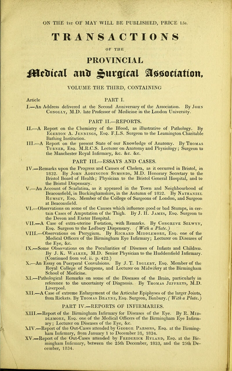 ON THE 1st OF MAY WILL BE PUBLISHED, PRICE 15s. TRANSACTIONS OF THE PROVINCIAL JWeirtcal anis £urgtcal assoctatton, VOLUME THE THIRD, CONTAINING Article PART I. I. —An Address delivered at the Second Anniversary of the Association. By John Conolly, M.D. late Professor of Medicine in the London University. PART II.—REPORTS. II. —A Report on the Chemistry of the Blood, as illustrative of Pathology. By Egerton A. Jennings, Esq. F.L.S. Surgeon to the Leamington Charitable Bathing Institution. III. —A Report on the present State of our Knowledge of Anatomy. By Thomas Turner, Esq. M.R.C.S. Lecturer on Anatomy and Physiology; Surgeon to the Manchester Royal Infirmary, &c. &c. &c. PART III.—ESSAYS AND CASES. IV. —Remarks upon the Progress and Causes of Cholera, as it occurred in Bristol, in 1832. By John Addington Symonds, M.D. Honorary Secretary to the Bristol Board of Health; Physician to the Bristol General Hospital, and to the Bristol Dispensary. V. —An Account of Scarlatina, as it appeared in the Town and Neighbourhood of Beaconsfield, in Buckinghamshire, in the Autumn of 1832. By Nathaniel Rumsey, Esq. Member of the College of Surgeons of London, and Surgeon at Beaconsfield. VI. —Observations on some of the Causes which influence good or bad Stumps, in cer- tain Cases of Amputation of the Thigh. By J. H. James, Esq. Surgeon to the Devon and Exeter Hospital. VII. —A Case of extra-uterine Fcetation, with Remarks. By Congreve Selwyn, Esq. Surgeon to the Ledbury Dispensary. (With a Plate.) VIII. —Observations on Pterygium. By Richard Middlemore, Esq. one of the Medical Officers of the Birmingham Eye Infirmary; Lecturer on Diseases of the Eye, &c. LX.—Some Observations on the Peculiarities of Diseases of Infants and Children. By J. K. Walker, M.D. Senior Physician to the Huddersfield Infirmary. (Continued from vol. ii. p. 422.) X.—An Essay on Puerperal Convulsions. By J. T. Ingleby, Esq. Member of the Royal College of Surgeons, and Lecturer on Midwifery at the Birmingham School of Medicine. XL—Pathological Remarks on some of the Diseases of the Brain, particularly in reference to the uncertainty of Diagnosis. By Thomas Jeffreys, M.D. Liverpool. XII. —A Case of extreme Enlargement of the Articular Epiphyses of the larger Joints, from Rickets. By Thomas Brayne, Esq. Surgeon, Banbury. ( With a Plate.) PART IV.—REPORTS OF INFIRMARIES. XIII. —Report of the Birmingham Infirmary for Diseases of the Eye. By R. Mid- dlemore, Esq. one of the Medical Officers of the Birmingham Eye Infirm- ary ; Lecturer on Diseases of the Eye, &c. XIV. —Report of the Out-Cases attended by George Parsons, Esq. at the Birming- ham Infirmary, fr^m January 1 to December 31, 1834. XV. —Report of the Out-Cases attended by Frederick Ryland, Esq. at the Bir- mingham Infirmary, between the 25th December, 1833, and the 25th De- cember, 1834.