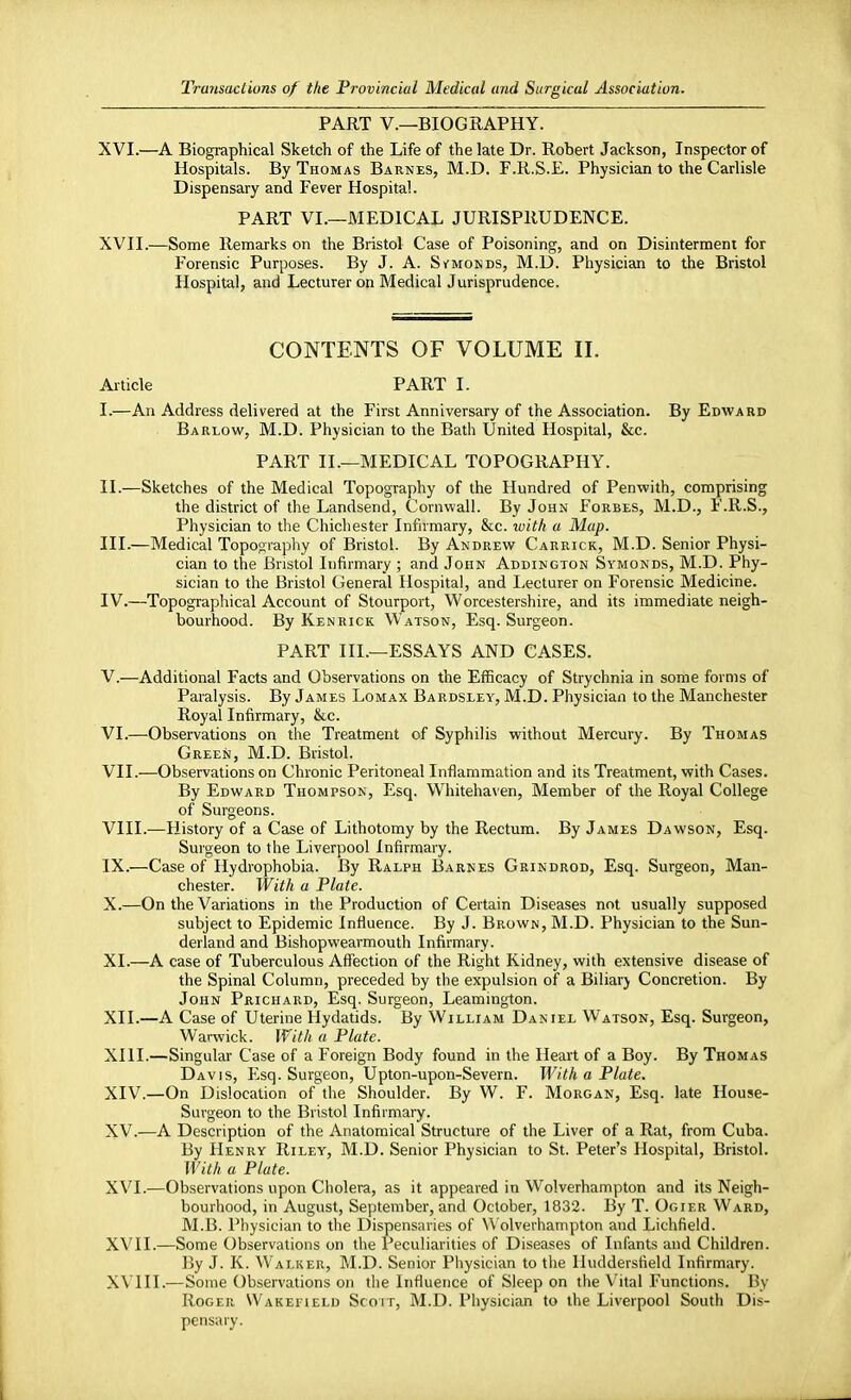 PART V.—BIOGRAPHY. XVI. —A Biographical Sketch of the Life of the late Dr. Robert Jackson, Inspector of Hospitals. By Thomas Barnes, M.D. F.R.S.E. Physician to the Carlisle Dispensary and Fever Hospital. PART VI.—MEDICAL JURISPRUDENCE. XVII. —Some Remarks on the Bristol Case of Poisoning, and on Disinterment for Forensic Purposes. By J. A. S vmonds, M.D. Physician to the Bristol Hospital, and Lecturer on Medical Jurisprudence. CONTENTS OF VOLUME II. Article PART I. I. —An Address delivered at the First Anniversary of the Association. By Edward Barlow, M.D. Physician to the Bath United Hospital, &c. PART II.—MEDICAL TOPOGRAPHY. II. —Sketches of the Medical Topography of the Hundred of Penwith, comprising the district of the Landsend, Cornwall. By John Forbes, M.D., F.R.S., Physician to the Chichester Infirmary, &c. with a Map. III. —Medical Topography of Bristol. By Andrew Carrick, M.D. Senior Physi- cian to the Bristol Infirmary ; and John Addington Symonds, M.D. Phy- sician to the Bristol General Hospital, and Lecturer on Forensic Medicine. IV. —Topographical Account of Stourport, Worcestershire, and its immediate neigh- bourhood. By Ken rick Watson, Esq. Surgeon. PART III.—ESSAYS AND CASES. V. —Additional Facts and Observations on the Efficacy of Strychnia in some forms of Paralysis. By James Lomax Bardsley, M.D. Physician to the Manchester Royal Infirmary, &c. VI. —Observations on the Treatment of Syphilis without Mercury. By Thomas Green, M.D. Bristol. VII. —Observations on Chronic Peritoneal Inflammation and its Treatment, with Cases. By Edward Thompson, Esq. Whitehaven, Member of the Royal College of Surgeons. VIII. —History of a Case of Lithotomy by the Rectum. By James Dawson, Esq. Surgeon to the Liverpool Infirmary. IX. —Case of Hydrophobia. By Ralph Barnes Grindrod, Esq. Surgeon, Man- chester. With a Plate. X. —On the Variations in the Production of Certain Diseases not usually supposed subject to Epidemic Influence. By J. Brown, M.D. Physician to the Sun- derland and Bishopwearmouth Infirmary. XI. —A case of Tuberculous Affection of the Right Kidney, with extensive disease of the Spinal Column, preceded by the expulsion of a Biliary Concretion. By John Prichard, Esq. Surgeon, Leamington. XII. —A Case of Uterine Hydatids. By William Daniel Watson, Esq. Surgeon, Warwick. With a Plate. XIII. —Singular Case of a Foreign Body found in the Heart of a Boy. By Thomas Davis, Esq. Surgeon, Upton-upon-Severn. With a Plate. XIV. —On Dislocation of the Shoulder. By W. F. Morgan, Esq. late House- Surgeon to the Bristol Infirmary. XV. —A Description of the Anatomical Structure of the Liver of a Rat, from Cuba. By Henry Riley, M.D. Senior Physician to St. Peter's Hospital, Bristol. With a Plate. XVI. —Observations upon Cholera, as it appeared in Wolverhampton and its Neigh- bourhood, in August, September, and October, 1832. By T. Ogier Ward, M.B. Physician to the Dispensaries of Wolverhampton and Lichfield. XVII. —Some Observations on the Peculiarities of Diseases of Infants and Children. By J. K. Walker, M.D. Senior Physician to the Uuddersfield Infirmary. XVIII. —Some Observations on the Influence of Sleep on the Vital Functions. By Roger Wakefield Scoit, M.D. Physician to the Liverpool South Dis- pensary.