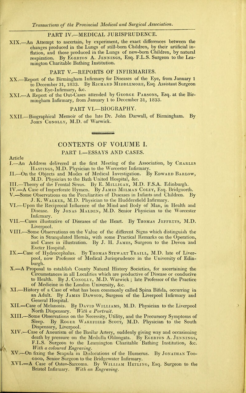 PART IV.—MEDICAL JURISPRUDENCE. XIX. —An Attempt to ascertain, by experiment, the exact differences between the changes produced in the Lungs of still-born Children, by their artificial in- flation, and those produced in the Lungs of new-born Children, by natural respiration. By Egerton A. Jennings, Esq. F.L.S. Surgeon to the Lea- mington Charitable Bathing Institution. PART V.—REPORTS OF INFIRMARIES. XX. —Report of the Birmingham Infirmary for Diseases of the Eye, from January 1 to December 31, 1833. By Richard Middlemore, Esq Assistant Surgeon to the Eye-Infirmary, &c. XXI. —A Report of the Out-Cases attended by George Parsons, Esq. at the Bir- mingham Infirmary, from January 1 to December 31, 1833. PART VI.—BIOGRAPHY. XXII. —Biographical Memoir of the late Dr. John Darwall, of Birmingham. By John Conolly, M.D. of Warwick. CONTENTS OF VOLUME I. PART I.—ESSAYS AND CASES. Article I. —An Address delivered at the first Meeting of the Association, by Charles ; Hastings, M.D. Physician to the Worcester Infirmary. II. —On the Objects and Modes of Medical Investigation. By Edward Barlow, M.D. Physician to the Bath United Hospital, &c. III. —Theory of the Frontal Sinus. By E. Milligan, M.D. F.S.A. Edinburgh. IV. —A Case of Imperforate Hymen. By James Milman Coley, Esq. Bridgnorth. V. —Some Observations on the Peculiarities of Diseases in Infants and Children. By J. K. Walker, M.D. Physician to the Huddersfield Infirmary. VI. —Upon the Reciprocal Influence of the Mind and Body of Man, in Health and Disease. By Jonas Malden, M.D. Senior Physician to the Worcester Infirmary. VII. —Cases illustrative of Diseases of the Heart. By Thomas Jeffreys, M.D. Liverpool. VIII. —Some Observations on the Value of the different Signs which distinguish the Sac in Strangulated Hernia, with some Practical Remarks on the Operation, and Cases in illustration. By J. H. James, Surgeon to the Devon and Exeter Hospital. IX. —Case of Hydrocephalus. By Thomas Stewart Traill, M.D. late of Liver- pool, now Professor of Medical Jurisprudence in the University of Edin- burgh. X. —A Proposal to establish County Natural History Societies, for ascertaining the Circumstances in all Localities which are productive of Disease or conducive to Health. By J. Conolly, M.D. Warwick; late Professor of the Practice of Medicine in the London University, &c. XI. —History of a Case of what has been commonly called Spina Bifida, occurring in an Adult. By James Dawson, Surgeon of the Liverpool Infirmary and General Hospital. XII. —Case of Melanosis. By David Williams, M.D. Physician to the Liverpool North Dispensary. With a Portrait. XIII. —Some Observations on the Necessity, Utility, and the Precursory Symptoms of Sleep. By Roger Wakefield Scott, M.D. Physician to the South Dispensary, Liverpool. XIV. —Case of Aneurism of the Basilar Artery, suddenly giving way and occasioning death by pressure on the Medulla Oblongata. By Egerton A. Jennings, F.L.S. Surgeon to the Leamington Charitable Bathing Institution, &c. With a coloured Engraving. XV. —On fixing the Scapula in Dislocations of the Humerus. By Jonathan Too- good, Senior Surgeon to the Bridgewater Infirmary. XVI. —A Case of Osteo-Sarcoma. By William Hetling, Esq. Surgeon to the Bristol Infirmary. With an Engraving.