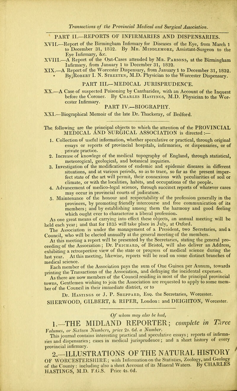 PART II.—REPORTS OF INFIRMARIES AND DISPENSARIES. XVII. —Report of the Birmingham Infirmary for Diseases of the Eye, from March 1 to December 31, 1832. By Mr. Middlemore, Assistant-Surgeon to the Eye Infirmary, &c. XVIII. —A Report of the Out-Cases attended by Mr. Parsons, at the Birmingham Infirmary, from January 1 to December 31, 1832. XIX. —A Report of the Worcester Dispensary, from January 1 to December 31, 1832. ByjRoBERT I. N. Streeten, M.D. Physician to the Worcester Dispensary. PART III.—MEDICAL JURISPRUDENCE. XX. —A Case of suspected Poisoning by Cantharides, with an Account of the Inquest before the Coroner. By Charles Hastings, M.D. Physician to the Wor- cester Infirmary. PART IV.—BIOGRAPHY. XXI. —Biographical Memoir of the late Dr. Thackeray, of Bedford. The following are the principal objects to which the attention of the PROVINCIAL MEDICAL AND SURGICAL ASSOCIATION is directed :— 1. Collection of useful information, whether speculative or practical, through original essays or reports of provincial hospitals, infirmaries, or dispensaries, or of private practice. 2. Increase of knowlege of the medical topography of England, through statistical, meteorogical, geological, and botanical inquiries. 3. Investigation of the modifications of endemic and epidemic diseases in different situations, and at various periods, so as to trace, so far as the present imper- fect state of the art will permit, their connexions with peculiarities of soil or climate, or with the localities, habits, and occupations of the people. 4. Advancement of medico-legal science, through succinct reports of whatever cases may occur in provincial courts of judicature. 5. Maintenance of the honour and respectability of the profession generally in the provinces, by promoting friendly intercourse and free communication of its members; and by establishing among them the harmony and good feeling which ought ever to characterise a liberal profession. As one great means of carrying into effect these objects, an annual meeting will be held each year; and that for 1835 will take place in July, at Oxford. The Association is under the management of a President, two Secretaries, and a Council, who will be elected annually at the general meeting of the members. At this meeting a report will be presented by the Secretaries, stating the general pro- ceeding of the Association; Dr. Prichard, of Bristol, will also deliver an Address, exhibiting a retrospective view of the state or progress of medical science during the last year. At this meeting, likewise, reports will be read on some distinct branches of medical science. Each member of the Association pays the sum of One Guinea per Annum, towards printing the Transactions of the Association, and defraying the incidental expenses. As there are now members of the Council residing in most of the principal provincial towns, Gentlemen wishing to join the Association are requested to apply to some mem- ber of the Council in their immediate district, or to Dr. Hastings or J. P. Sheppard, Esq. the Secretaries, Worcester. SHERWOOD, GILBERT, & RIPER, London: and DEIGIITON, Worcester. Of whom may also he hud, 1. —THE MIDLAND REPORTER; complete in Three Volumes, or Sixteen Numbers, price 2s. 6d. a Number. This journal contains interesting practical and speculative essays; reports of infirma- ries and dispensaries; cases in medical jurisprudence; and a short history of every provincial infirmary. 2. —ILLUSTRATIONS OF THE NATURAL HISTORY OF WORCESTERSHIRE; with Information on the Statistics, Zoology, and Geology of the County : including also a short Account of its Mineral Waters. By CHARLES HASTINGS, M.D. F.G.S. Price 4s. 6d.