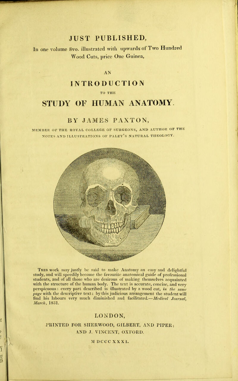 JUST PUBLISHED, In one volume 8vo. illustrated with upwards of Two Hundred Wood Cuts, price One Guinea, AN INTRODUCTION TO THE STUDY OF HUMAN ANATOMY BY JAMES PAXTON, MEMBER OF THE ROYAL COLLEGE OF SURGEONS, AND AUTHOR OF THE NOTES AND ILLUSTRATIONS OF PALEY's NATURAL THEOLOGY. This work may justly be said to make Anatomy an easy and delightful study, and will speedily become the favourite anatomical guide of professional students, and of all those who are desirous of making themselves acquainted with the structure of the human body. The text is accurate, concise, and very perspicuous: every part described is illustrated by a wood cut, in the same ■page with the descriptive text: by this judicious arrangement the student will find his labours very much diminished and facilitated.—Medical Journal, March, 1831. LONDON, PRINTED FOR SHERWOOD, GILBERT, AND PIPER; AND J. VINCENT, OXFORD. MDCCCXXXI.