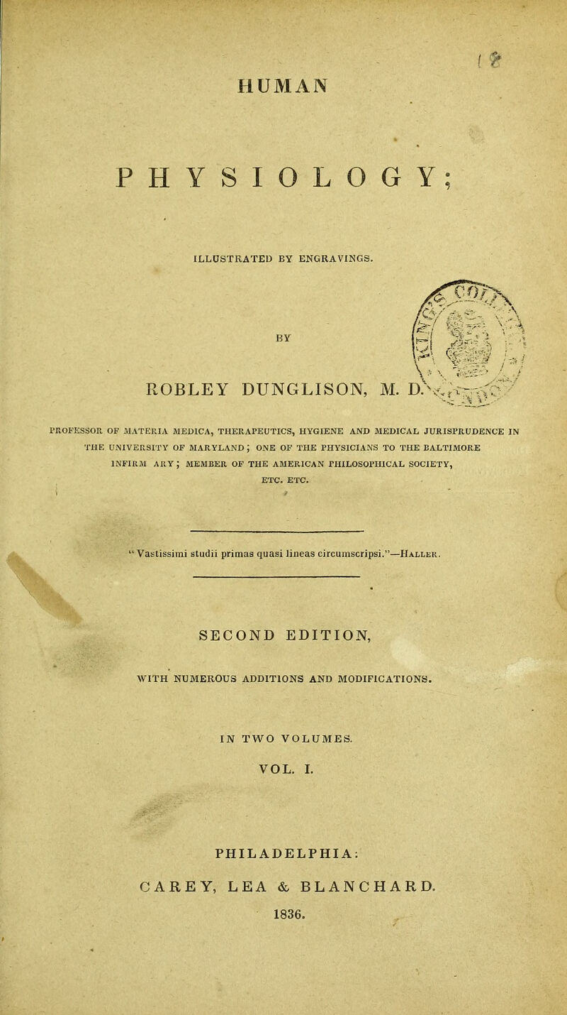 HUMAN PHYSIOLOGY; ILLUSTRATED EY ENGRAVINGS. BY ROBLEY DUNGLISON, M. D^^^S PROFESSOR OF MATERIA MED1CA, THERAPEUTICS, HYGIENE AND MEDICAL JURISPRUDENCE IN THE UNIVERSITY OF MARYLAND J ONE OF THE PHYSICIANS TO THE BALTIMORE INFIRM ARY ; MEMBER. OF THE AMERICAN PHILOSOPHICAL SOCIETY, ETC. ETC.  Vastissimi studii primas quasi lineas circumscripsi.—Haller. SECOND EDITION, WITH NUMEROUS ADDITIONS AND MODIFICATIONS. IN TWO VOLUMES. VOL. I. PHILADELPHIA: CAREY, LEA & BLANCHARD. 1836.