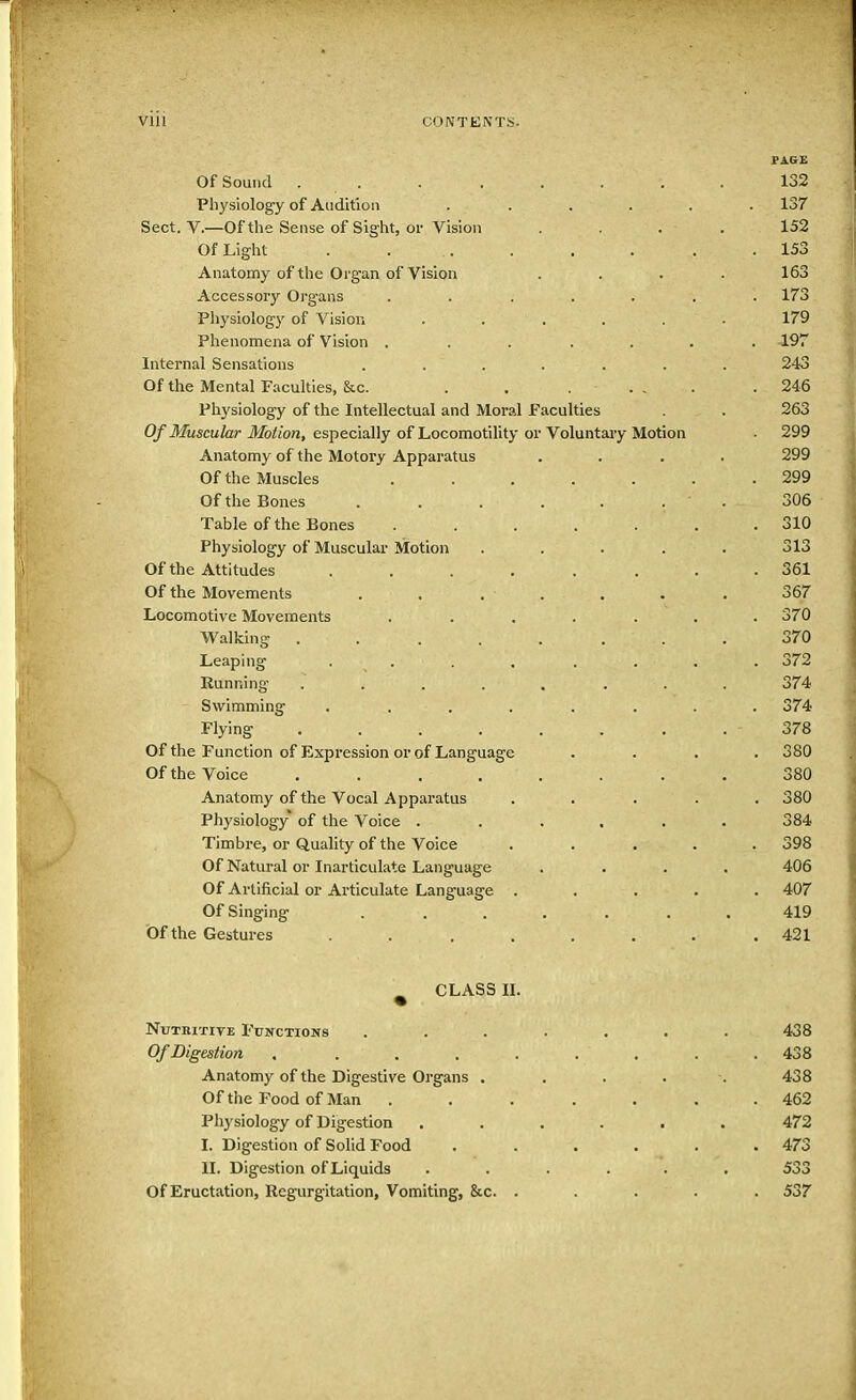 Vlll CONTENTS. PAGE yJI oOUIKl ... ..... 132 Physiology of Audition ..... Sect. V.—Of the Sense of Sight, or Vision . . * . 152 153 Anatomy of the Orcein of Vision .... 163 iiuuv-ooui y \ji i til 10 . * .... . 173 Physiology of Vision *.*... Phenomena of Vision . ■ . ... 197 lllLLJ Hal i J L. 1 lbn LIU 1 ib .«•■••. 243 Or the ATentnl T*ir*nltie<: Rrn 246 Physiology of the Intellectual and Moral Paculties . • 263 Of J^TuscuIcit JMotloiif especially of Locomotility or Voluntary Motion 299 Anatomy of the Motory Apparatus ... * 299 Of the TMhtQpleC 299 Of the Rone*; 306 X aUit Ul LJlV, LjUIILo . . . • • . 310 Physiology of Muscular Motion ..... Of the AttitiuleQ 361 lit tllf1 iVT /~\V7*^» YY\ O f \ f C V-» 1 IHL IVJ-UVCIllClllo a • • a • • • 367 Locomotive Movements ...... Wlllv 111 P* TI illlvlil a . . a • • • • * 370 T enr\incr ijLilui 1 1 . a • . a • * 372 Running* . . ■ «. . • • 374 Swimming ....... 374 Plvin^ v|1J5 * * • • • • 378 Of the PiinetinTi nf TTiYnpe^Qirin ni* nf T.nn(r,nrio,e 380 Of the Voice . . 380 Anatomy of the Vocal Apparatus .... . 380 Physiology of the Voice ...... 384 Timbre, or Quality of the Voice .... 398 Of Natural or Inarticulate Language .... 406 Of Artificial or Articulate Language .... . 407 Of Singing ....... 419 Of the Gestures . 421 ^ CLASS II. Nutritive Functions ....... 438 Of Digestion . . . . . . 438 Anatomy of the Digestive Organs . 438 Of the Food of Man ...... . 462 Physiology of Digestion ...... 472 I. Digestion of Solid Food ..... . 473 II. Digestion of Liquids ...... 533 Of Eructation, Regurgitation, Vomiting, &c. .... . 537