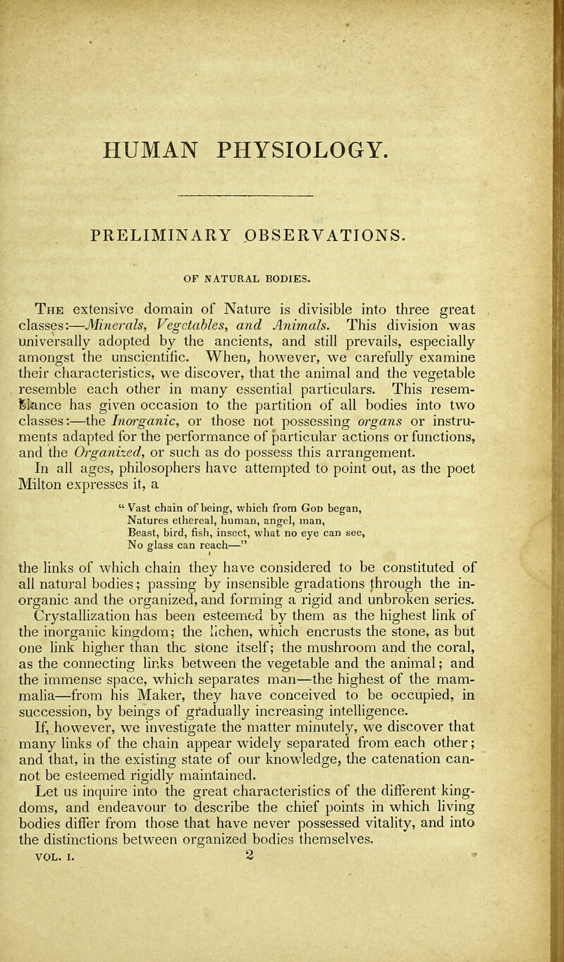 HUMAN PHYSIOLOGY. PRELIMINARY OBSERVATIONS. OF NATURAL BODIES. The extensive domain of Nature is divisible into three great classes:—Minerals, Vegetables, and Animals. This division was universally adopted by the ancients, and still prevails, especially amongst the unscientific. When, however, we carefully examine their characteristics, we discover, that the animal and the vegetable resemble each other in many essential particulars. This resem- blance has given occasion to the partition of all bodies into two classes:—the Inorganic, or those not possessing organs or instru- ments adapted for the performance of particular actions or functions, and the Organized, or such as do possess this arrangement. In all ages, philosophers have attempted to point out, as the poet Milton expresses it, a  Vast chain of being, which from God began, Natures ethereal, human, angel, man, Beast, bird, fish, insect, what no eye can see, No glass can reach— the links of which chain they have considered to be constituted of all natural bodies; passing by insensible gradations through the in- organic and the organized, and forming a rigid and unbroken series. Crystallization has been esteemed by them as the highest link of the inorganic kingdom; the lichen, which encrusts the stone, as but one link higher than the stone itself; the mushroom and the coral, as the connecting links between the vegetable and the animal; and the immense space, which separates man—the highest of the mam- malia—from his Maker, they have conceived to be occupied, in succession, by beings of gradually increasing intelligence. If, however, we investigate the matter minutely, we discover that many links of the chain appear widely separated from each other; and that, in the existing state of our knowledge, the catenation can- not be esteemed rigidly maintained. Let us inquire into the great characteristics of the different king- doms, and endeavour to describe the chief points in which living bodies differ from those that have never possessed vitality, and into the distinctions between organized bodies themselves. VOL. I. 2