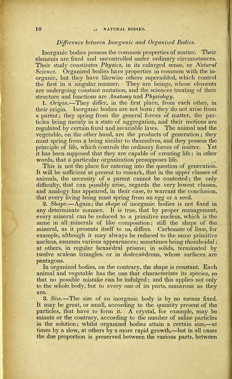 Difference between Inorganic and Organized Bodies. Inorganic bodies possess the common properties of matter. Their elements are fixed and uncontrolled under ordinary circumstances. Their study constitutes Physics, in its enlarged sense, or Natural Science. Organized bodies have properties in common with the in- organic, but they have likewise others superadded, which control the first in a singular manner. They are beings, whose elements are undergoing constant mutation, and the sciences treating of their structure and functions are Anatomy and Physiology. 1. Origin.—They differ, in the first place, from each other, in their origin. Inorganic bodies are not born; they do not arise from a parent; they spring from the general forces of matter, the par- ticles being merely in a state of aggregation, and their motions are regulated by certain fixed and invariable laws. The animal and the vegetable, on the other hand, are the products of generation ; they must spring from a being similar to themselves, and they possess the principle of life, which controls the ordinary forces of matter. Yet it has been supposed that they are capable of creating life; in other words, that a particular organization presupposes life. This is not the place for entering into the question of generation. It will be sufficient at present to remark, that in the upper classes of animals, the necessity of a parent cannot be contested; the only difficulty, that can possibly arise, regards the very lowest classes, and analogy has appeared, in their case, to warrant the conclusion, that every living being must spring from an egg or a seed. 2. Shape.—Again; the shape of inorganic bodies is not fixed in any determinate manner. It is true, that by proper management, every mineral can be reduced to a primitive nucleus, which is the same in all minerals of like composition; still the shape of the mineral, as it presents itself to us, differs. Carbonate of lime, for example, although it may always be reduced to the same primitive nucleus, assumes various appearances; sometimes being rhomboidal; at others, in regular hexaedral prisms; in solids, terminated by twelve scalene triangles, or in dodecaedrons, whose surfaces are pentagons. In organized bodies, on the contrary, the shape is constant. Each animal and vegetable has the one that characterizes its species, so that no possible mistake can be indulged ; and this applies not only to the whole body, but to every one of its parts, numerous as they are. 3. Size.—The size of an inorganic body is by no means fixed. It may be great, or small, according to the quantity present of the particles, that have to form it. A crystal, for example, may be minute or the contrary, according to the number of saline particles in the solution; whilst organized bodies attain a certain size,—at times by a slow, at others by a more rapid growth,—but in all cases the due proportion is preserved between the various parts, between