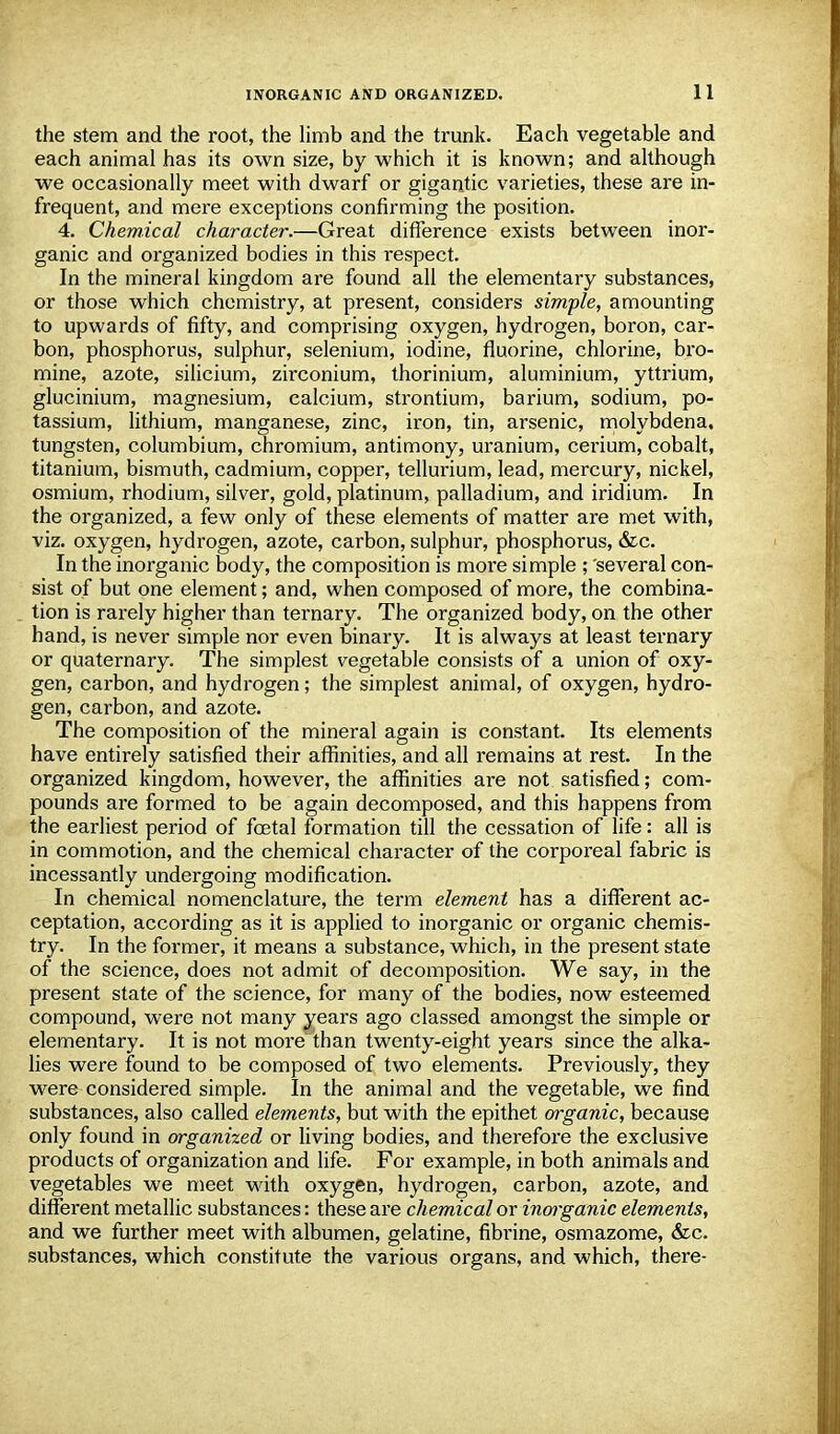 the stem and the root, the limb and the trunk. Each vegetable and each animal has its own size, by which it is known; and although we occasionally meet with dwarf or gigantic varieties, these are in- frequent, and mere exceptions confirming the position. 4. Chemical character.—Great difference exists between inor- ganic and organized bodies in this respect. In the mineral kingdom are found all the elementary substances, or those which chemistry, at present, considers simple, amounting to upwards of fifty, and comprising oxygen, hydrogen, boron, car- bon, phosphorus, sulphur, selenium, iodine, fluorine, chlorine, bro- mine, azote, silicium, zirconium, thorinium, aluminium, yttrium, glucinium, magnesium, calcium, strontium, barium, sodium, po- tassium, lithium, manganese, zinc, iron, tin, arsenic, molybdena, tungsten, columbium, chromium, antimony, uranium, cerium, cobalt, titanium, bismuth, cadmium, copper, tellurium, lead, mercury, nickel, osmium, rhodium, silver, gold, platinum, palladium, and iridium. In the organized, a few only of these elements of matter are met with, viz. oxygen, hydrogen, azote, carbon, sulphur, phosphorus, &c. In the inorganic body, the composition is more simple ; several con- sist of but one element; and, when composed of more, the combina- tion is rarely higher than ternary. The organized body, on the other hand, is never simple nor even binary. It is always at least ternary or quaternary. The simplest vegetable consists of a union of oxy- gen, carbon, and hydrogen; the simplest animal, of oxygen, hydro- gen, carbon, and azote. The composition of the mineral again is constant. Its elements have entirely satisfied their affinities, and all remains at rest. In the organized kingdom, however, the affinities are not satisfied; com- pounds are formed to be again decomposed, and this happens from the earliest period of foetal formation till the cessation of life: all is in commotion, and the chemical character of the corporeal fabric is incessantly undergoing modification. In chemical nomenclature, the term element has a different ac- ceptation, according as it is applied to inorganic or organic chemis- try. In the former, it means a substance, which, in the present state of the science, does not admit of decomposition. We say, in the present state of the science, for many of the bodies, now esteemed compound, were not many years ago classed amongst the simple or elementary. It is not more than twenty-eight years since the alka- lies were found to be composed of two elements. Previously, they were considered simple. In the animal and the vegetable, we find substances, also called elements, but with the epithet organic, because only found in organized or living bodies, and therefore the exclusive products of organization and life. For example, in both animals and vegetables we meet with oxygen, hydrogen, carbon, azote, and different metallic substances: these are chemical or inorganic elements, and we further meet with albumen, gelatine, fibi'ine, osmazome, &c. substances, which constitute the various organs, and which, there-
