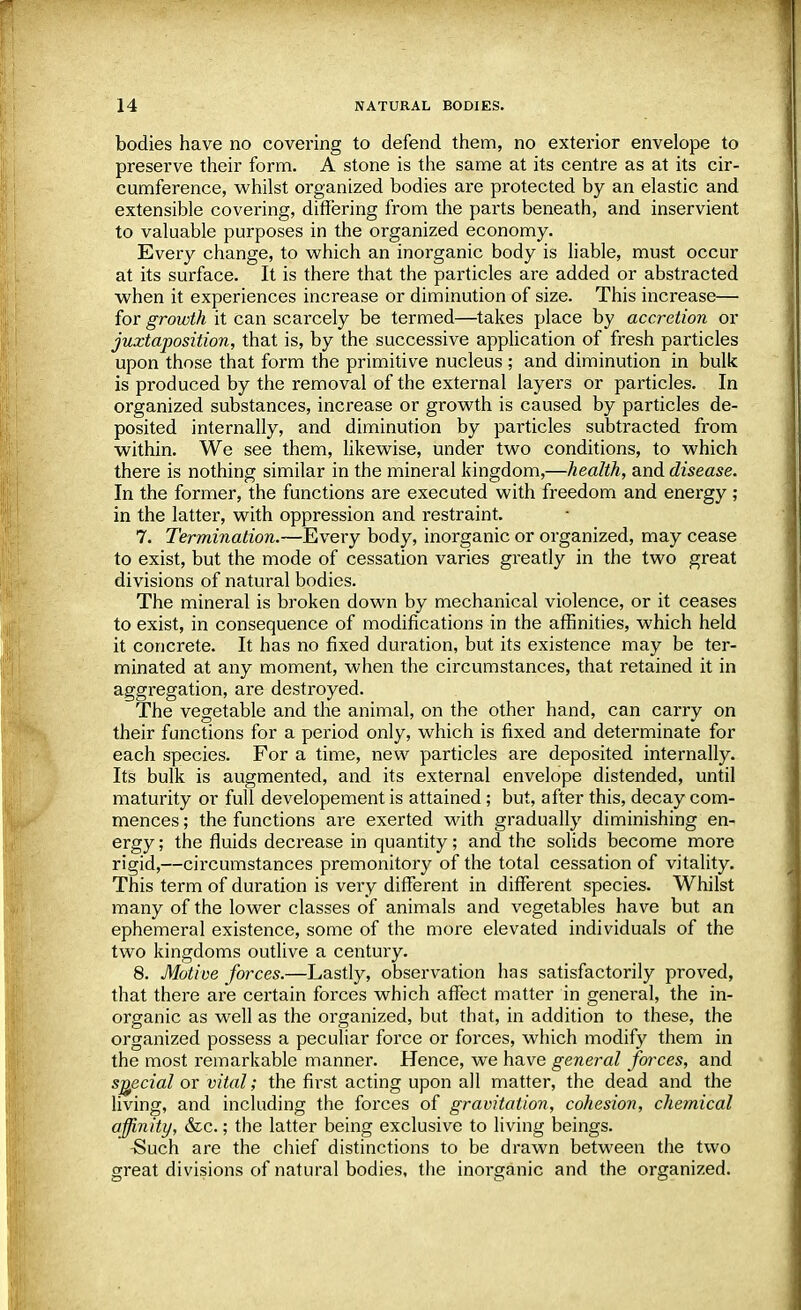 bodies have no covering to defend them, no exterior envelope to preserve their form. A stone is the same at its centre as at its cir- cumference, whilst organized bodies are protected by an elastic and extensible covering, differing from the parts beneath, and inservient to valuable purposes in the organized economy. Every change, to which an inorganic body is liable, must occur at its surface. It is there that the particles are added or abstracted when it experiences increase or diminution of size. This increase— for growth it can scarcely be termed—takes place by accretion or juxtaposition, that is, by the successive application of fresh particles upon those that form the primitive nucleus ; and diminution in bulk is produced by the removal of the external layers or particles. In organized substances, increase or growth is caused by particles de- posited internally, and diminution by particles subtracted from within. We see them, likewise, under two conditions, to which there is nothing similar in the mineral kingdom,—health, and disease. In the former, the functions are executed with freedom and energy ; in the latter, with oppression and restraint. 7. Termination.—Every body, inorganic or organized, may cease to exist, but the mode of cessation varies greatly in the two great divisions of natural bodies. The mineral is broken down by mechanical violence, or it ceases to exist, in consequence of modifications in the affinities, which held it concrete. It has no fixed duration, but its existence may be ter- minated at any moment, when the circumstances, that retained it in aggregation, are destroyed. The vegetable and the animal, on the other hand, can carry on their functions for a period only, which is fixed and determinate for each species. For a time, new particles are deposited internally. Its bulk is augmented, and its external envelope distended, until maturity or full developement is attained; but, after this, decay com- mences ; the functions are exerted with gradually diminishing en- ergy ; the fluids decrease in quantity; and the solids become more rigid,—circumstances premonitory of the total cessation of vitality. This term of duration is very different in different species. Whilst many of the lower classes of animals and vegetables have but an ephemeral existence, some of the more elevated individuals of the two kingdoms outlive a century. 8. Motive forces.—Lastly, observation has satisfactorily proved, that there are certain forces which affect matter in general, the in- organic as well as the organized, but that, in addition to these, the organized possess a peculiar force or forces, which modify them in the most remarkable manner. Hence, we have general forces, and special or vital; the first acting upon all matter, the dead and the living, and including the forces of gravitation, cohesion, chemical affinity, &c.; the latter being exclusive to living beings. Such are the chief distinctions to be drawn between the two great divisions of natural bodies, the inorganic and the organized.