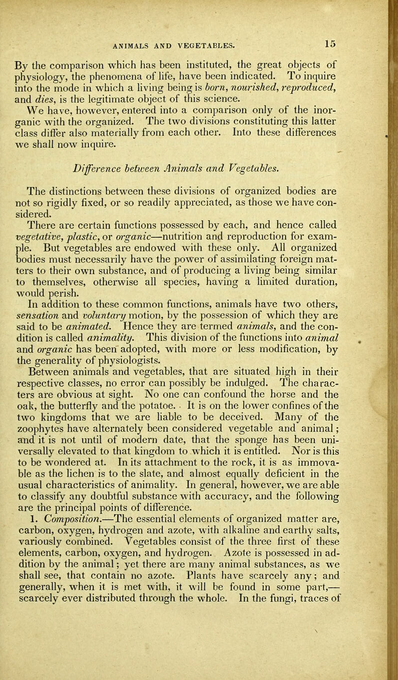 By the comparison which has been instituted, the great objects of physiology, the phenomena of life, have been indicated. To inquire into the mode in which a living being is born, nourished, reproduced, and dies, is the legitimate object of this science. We have, however, entered into a comparison only of the inor- ganic with the organized. The two divisions constituting this latter class differ also materially from each other. Into these differences we shall now inquire. Difference between Animals and Vegetables. The distinctions between these divisions of organized bodies are not so rigidly fixed, or so readily appreciated, as those we have con- sidered. There are certain functions possessed by each, and hence called vegetative, plastic, or organic—nutrition and reproduction for exam- ple. But vegetables are endowed with these only. All organized bodies must necessarily have the power of assimilating foreign mat- ters to their own substance, and of producing a living being similar to themselves, otherwise all species, having a limited duration, would perish. In addition to these common functions, animals have two others, sensation and voluntary motion, by the possession of which they are said to be animated. Hence they are termed animals, and the con- dition is called animality. This division of the functions into animal and organic has been adopted, with more or less modification, by the generality of physiologists. Between animals and vegetables, that are situated high in their respective classes, no error can possibly be indulged. The charac- ters are obvious at sight. No one can confound the horse and the oak, the butterfly and the potatoe. It is on the lower confines of the two kingdoms that we are liable to be deceived. Many of the zoophytes have alternately been considered vegetable and animal; and it is not until of modern date, that the sponge has been uni- versally elevated to that kingdom to which it is entitled. Nor is this to be wondered at. In its attachment to the rock, it is as immova- ble as the lichen is to the slate, and almost equally deficient in the usual characteristics of animality. In general, however, we are able to classify any doubtful substance with accuracy, and the following are the principal points of difference. 1. Composition.—The essential elements of organized matter are, carbon, oxygen, hydrogen and azote, with alkaline and earthy salts, variously combined. Vegetables consist of the three first of these elements, carbon, oxygen, and hydrogen. Azote is possessed in ad- dition by the animal; yet there are many animal substances, as we shall see, that contain no azote. Plants have scarcely any; and generally, when it is met with, it will be found in some part,— scarcely ever distributed through the whole. In the fungi, traces of