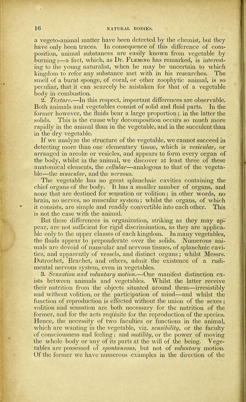 a vegeto-animal matter have been detected by the chemist, but they have only been traces. In consequence of this difference of com- position, animal substances are easily known from vegetable by burning;—a fact, which, as Dr. Fleming has remarked, is interest- ing to the young naturalist, when he may be uncertain to which kingdom to refer any substance met with in his researches. The smell of a burnt sponge, of coral, or other zoophytic animal, is so peculiar, that it can scarcely be mistaken for that of a vegetable body in combustion. 2. Texture.—In this respect, important differences are observable. Both animals and vegetables consist of solid and fluid parts. In the former however, the fluids bear a large proportion; in the latter the solids. This is the cause why decomposition occurs so much more rapidly in the animal than in the vegetable, and in the succulent than in the dry vegetable. If we analyze the structure of the vegetable, we cannot succeed in detecting more than one elementary tissue, which is vesicular, or arranged in areolae or vesicles, and appears to form every organ of the body, whilst in the animal, we discover at least three of these anatomical elements, the cellular—analogous to that of the vegeta- ble—the muscular, and the nervous. The vegetable has no great splanchnic cavities containing the chief organs of the body. It has a smaller number of organs, and none that are destined for sensation or volition; in other words, no brain, no nerves, no muscular system; whilst the organs, of which it consists, are simple and readily convertible into each other. This is not the case with the animal. But these differences in organization, striking as they may ap- pear, are not sufficient for rigid discrimination, as they are applica- ble only to the upper classes of each kingdom. In many vegetables, the fluids appear to preponderate over the solids. Numerous ani- mals are devoid of muscular and nervous tissues, of splanchnic cavi- ties, and apparently of vessels, and distinct organs; whilst Messrs. Dutrochet, Brachet, and others, admit the existence of a rudi- mental nervous system, even in vegetables. 3. Sensation and voluntary motion.—One manifest distinction ex- ists between animals and vegetables. Whilst the latter receive their nutrition from the objects situated around them—irresistibly and without volition, or the participation of mind—and whilst the function of reproduction is effected without the union of the sexes ; volition and sensation are both necessary for the nutrition of the former, and for the acts requisite for the reproduction of the species. Hence, the necessity of two faculties or functions in the animal, which are wanting in the vegetable, viz. sensibility, or the faculty of consciousness and feeling; and motility, or the power of moving the whole body or any of its parts at the will of the being. Vege- tables are possessed of spontaneous, but not of voluntary motion. Of the former we have numerous examples in the direction of the