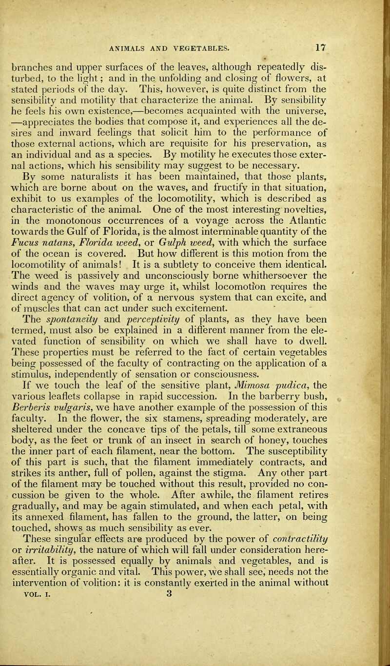 branches and upper surfaces of the leaves, although repeatedly dis- turbed, to the light; and in the unfolding and closing of flowers, at stated periods of the day. This, however, is quite distinct from the sensibility and motility that characterize the animal. By sensibility he feels his own existence,—becomes acquainted with the universe, —appreciates the bodies that compose it, and experiences all the de- sires and inward feelings that solicit him to the performance of those external actions, which are requisite for his preservation, as an individual and as a species. By motility he executes those exter- nal actions, which his sensibility may suggest to be necessary. By some naturalists it has been maintained, that those plants, which are borne about on the waves, and fructify in that situation, exhibit to us examples of the locomotility, which is described as characteristic of the animal. One of the most intei'esting novelties, in the monotonous occurrences of a voyage across the Atlantic towards the Gulf of Florida, is the almost interminable quantity of the Fucus natans, Florida weed, or Gulph weed, with which the surface of the ocean is covered. But how different is this motion from the locomotility of animals! It is a subtlety to conceive them identical. The weed is passively and unconsciously borne whithersoever the winds and the waves may urge it, whilst locomotion requires the direct agency of volition, of a nervous system that can excite, and of muscles that can act under such excitement. The spontaneity and perceptivity of plants, as they have been termed, must also be explained in a different manner from the ele- vated function of sensibility on which we shall have to dwell. These properties must be referred to the fact of certain vegetables being possessed of the faculty of contracting on the application of a stimulus, independently of sensation or consciousness. If we touch the leaf of the sensitive plant, Mimosa pudica, the various leaflets collapse in rapid succession. In the barberry bush, Berberis vulgaris, we have another example of the possession of this faculty. In the flower, the six stamens, spreading moderately, are sheltered under the concave tips of the petals, till some extraneous body, as the feet or trunk of an insect in search of honey, touches the inner part of each filament, near the bottom. The susceptibility of this part is such, that the filament immediately contracts, and strikes its anther, full of pollen, against the stigma. Any other part of the filament may be touched without this result, provided no con- cussion be given to the whole. After awhile, the filament retires gradually, and may be again stimulated, and when each petal, with its annexed filament, has fallen to the ground, the latter, on being touched, shows as much sensibility as ever. These singular effects are produced by the power of contractility or irritability, the nature of which will fall under consideration here- after. It is possessed equally by animals and vegetables, and is essentially organic and vital. This power, we shall see, needs not the intervention of volition: it is constantly exerted in the animal without vol. i. 3