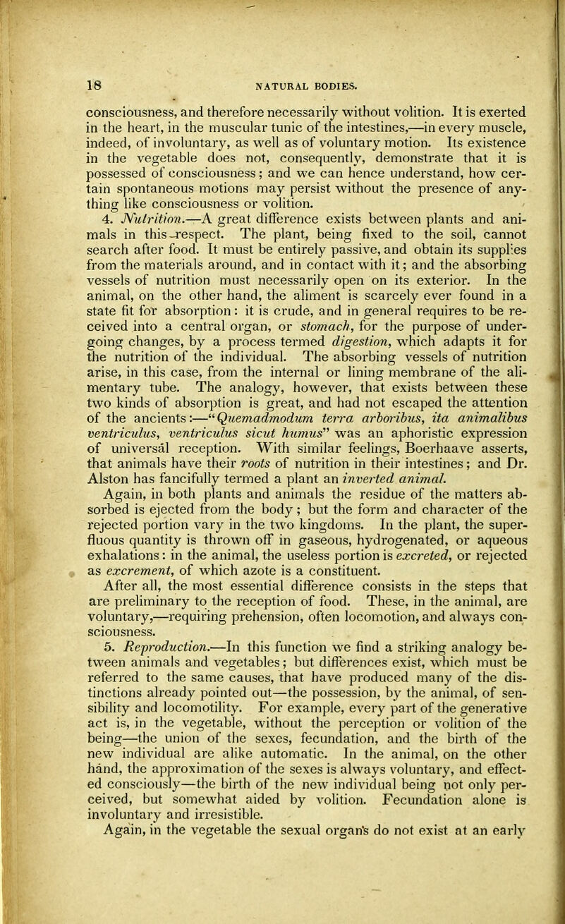 consciousness, and therefore necessarily without volition. It is exerted in the heart, in the muscular tunic of the intestines,—in every muscle, indeed, of involuntary, as well as of voluntary motion. Its existence in the vegetable does not, consequently, demonstrate that it is possessed of consciousness; and we can hence understand, how cer- tain spontaneous motions may persist without the presence of any- thing like consciousness or volition. 4. Nutrition.—A great difference exists between plants and ani- mals in this-respect. The plant, being fixed to the soil, cannot search after food. It must be entirely passive, and obtain its supplies from the materials around, and in contact with it; and the absorbing vessels of nutrition must necessarily open on its exterior. In the animal, on the other hand, the aliment is scarcely ever found in a state fit for absorption: it is crude, and in general requires to be re- ceived into a central organ, or stomach, for the purpose of under- going changes, by a process termed digestion, which adapts it for the nutrition of the individual. The absorbing vessels of nutrition arise, in this case, from the internal or lining membrane of the ali- mentary tube. The analogy, however, that exists between these two kinds of absorption is great, and had not escaped the attention of the ancients:—Quemadmodum terra arboribus, ita animalibus ventriculus, ventriculus sicut humus was an aphoristic expression of universal reception. With similar feelings, Boerhaave asserts, that animals have their roots of nutrition in their intestines; and Di\ Alston has fancifully termed a plant an inverted animal. Again, in both plants and animals the residue of the matters ab- sorbed is ejected from the body; but the form and character of the rejected portion vary in the two kingdoms. In the plant, the super- fluous quantity is thrown off in gaseous, hydrogenated, or aqueous exhalations: in the animal, the useless portion is excreted, or rejected as excrement, of which azote is a constituent. After all, the most essential difference consists in the steps that are preliminary to the reception of food. These, in the animal, are voluntary,—requiring prehension, often locomotion, and always con- sciousness. 5. Re-production.—In this function we find a striking analogy be- tween animals and vegetables; but differences exist, which must be referred to the same causes, that have produced many of the dis- tinctions already pointed out—the possession, by the animal, of sen- sibility and locomotility. For example, every part of the generative act is, in the vegetable, without the perception or volition of the being—the union of the sexes, fecundation, and the birth of the new individual are alike automatic. In the animal, on the other hand, the approximation of the sexes is always voluntary, and effect- ed consciously—the birth of the new individual being not only per- ceived, but somewhat aided by volition. Fecundation alone is involuntary and irresistible. Again, in the vegetable the sexual organ's do not exist at an early