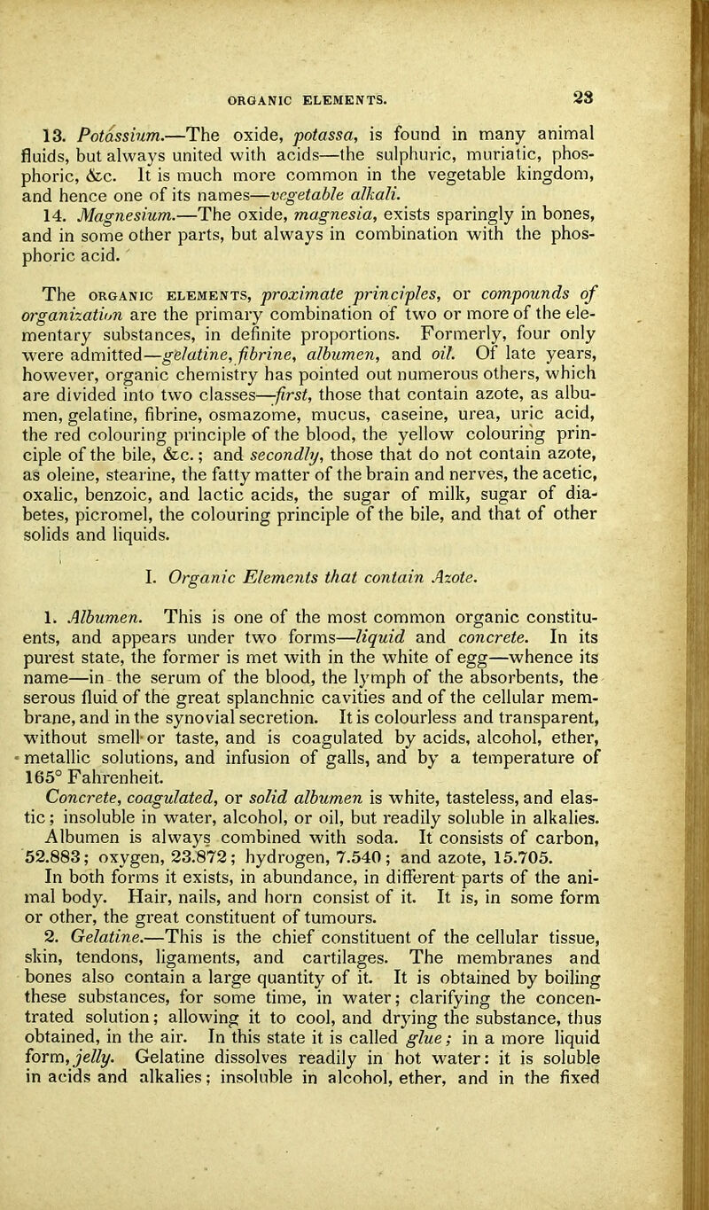 28 13. Potassium.—The oxide, potassa, is found in many animal fluids, but always united with acids—the sulphuric, muriatic, phos- phoric, &c. It is much more common in the vegetable kingdom, and hence one of its names—vegetable alkali. 14. Magnesium.—The oxide, magnesia, exists sparingly in bones, and in some other parts, but always in combination with the phos- phoric acid.' The organic elements, proximate principles, or compounds of organization are the primary combination of two or more of the ele- mentary substances, in definite proportions. Formerly, four only were admitted—gelatine, fibrine, albumen, and oil. Of late years, however, organic chemistry has pointed out numerous others, which are divided into two classes—first, those that contain azote, as albu- men, gelatine, fibrine, osmazome, mucus, caseine, urea, uric acid, the red colouring principle of the blood, the yellow colouring prin- ciple of the bile, &c.; and secondly, those that do not contain azote, as oleine, stearine, the fatty matter of the brain and nerves, the acetic, oxalic, benzoic, and lactic acids, the sugar of milk, sugar of dia- betes, picromel, the colouring principle of the bile, and that of other solids and liquids. I. Organic Elements that contain Azote. 1. Albumen. This is one of the most common organic constitu- ents, and appears under two forms—liquid and concrete. In its purest state, the former is met with in the white of egg—whence its name—in the serum of the blood, the lymph of the absorbents, the serous fluid of the great splanchnic cavities and of the cellular mem- brane, and in the synovial secretion. It is colourless and transparent, without smell- or taste, and is coagulated by acids, alcohol, ether, metallic solutions, and infusion of galls, and by a temperature of 165° Fahrenheit. Concrete, coagulated, or solid albumen is white, tasteless, and elas- tic ; insoluble in water, alcohol, or oil, but readily soluble in alkalies. Albumen is always combined with soda. It consists of carbon, 52.883; oxygen, 23.872; hydrogen, 7.540; and azote, 15.705. In both forms it exists, in abundance, in different parts of the ani- mal body. Hair, nails, and horn consist of it. It is, in some form or other, the great constituent of tumours. 2. Gelatine.—This is the chief constituent of the cellular tissue, skin, tendons, ligaments, and cartilages. The membranes and bones also contain a large quantity of it. It is obtained by boiling these substances, for some time, in water; clarifying the concen- trated solution; allowing it to cool, and drying the substance, thus obtained, in the air. In this state it is called glue; in a more liquid form,jelly. Gelatine dissolves readily in hot water: it is soluble in acids and alkalies; insoluble in alcohol, ether, and in the fixed