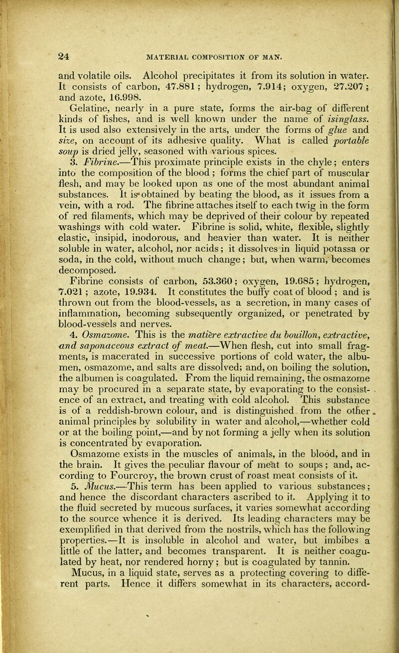 and volatile oils. Alcohol precipitates it from its solution in water. It consists of carbon, 47.881; hydrogen, 7.914; oxygen, 27.207; and azote, 16.998. Gelatine, nearly in a pure state, forms the air-bag of different kinds of fishes, and is well known under the name of isinglass. It is used also extensively in the arts, under the forms of glue and size, on account of its adhesive quality. What is called portable soup is dried jelly, seasoned with various spices. 3. Fibrine.—This proximate principle exists in the chyle; enters into the composition of the blood; forms the chief part of muscular flesh, and may be looked upon as one of the most abundant animal substances. It is obtained by beating the blood, as it issues from a vein, with a rod. The fibrine attaches itself to each twig in the form of red filaments, which may be deprived of their colour by repeated washings with cold water. Fibrine is solid, white, flexible, slightly elastic, insipid, inodorous, and heavier than water. It is neither soluble in water, alcohol, nor acids; it dissolves in liquid potassa or soda, in the cold, without much change; but, when warm, becomes decomposed. Fibrine consists of carbon, 53.360; oxygen, 19.685; hydrogen, 7.021; azote, 19.934. It constitutes the buffy coat of blood ; and is thrown out from the blood-vessels, as a secretion, in many cases of inflammation, becoming subsequently organized, or penetrated by blood-vessels and nerves. 4. Osmazome. This is the matiere extractive du bouillon, extractive, and saponaceous extract of meat.—When flesh, cut into small frag- ments, is macerated in successive portions of cold water, the albu- men, osmazome, and salts are dissolved; and, on boiling the solution, the albumen is coagulated. From the liquid remaining, the osmazome may be procured in a separate state, by evaporating to the consist- ence of an extract, and treating with cold alcohol. This substance is of a reddish-brown colour, and is distinguished from the other, animal principles by solubility in water and alcohol,—whether cold or at the boiling point,—and by not forming a jelly when its solution is concentrated by evaporation. Osmazome exists in the muscles of animals, in the blood, and in the brain. It gives the peculiar flavour of meat to soups ; and, ac- cording to Fourcroy, the brown crust of roast meat consists of it. 5. Mucus.—This term has been applied to various substances; and hence the discordant characters ascribed to it. Applying it to the fluid secreted by mucous surfaces, it varies somewhat according to the source whence it is derived. Its leading characters may be exemplified in that derived from the nostrils, which has the following properties.—It is insoluble in alcohol and water, but imbibes a little of the latter, and becomes transparent. It is neither coagu- lated by heat, nor rendered horny; but is coagulated by tannin. Mucus, in a liquid state, serves as a protecting covering to diffe- rent parts. Hence it differs somewhat in its characters, accord-