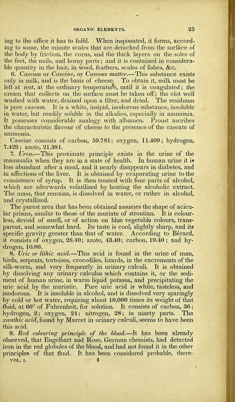 ing to the office it has to fulfil. When inspissated, it forms, accord- ing to some, the minute scales that are detached from the surface of the body by friction, the corns, and the thick layers on the soles of the feet, the nails, and horny parts; and it is contained in considera- ble quantity in the hair, in wool, feathers, scales of fishes, &c. 6. Caseum or Caseine, or Caseous matter.—This substance exists only in milk, and is the basis of cheese. To obtain it, milk must be left at rest, at the ordinary temperature, until it is coagulated; the cream that collects on the surface must be taken off; the clot well washed with water, drained upon a filter, and dried. The residuum is pure caseum. It is a white, insipid, inodorous substance, insoluble in water, but readily soluble in the alkalies, especially in ammonia. It possesses considerable analogy with albumen. Proust ascribes the characteristic flavour of cheese to the presence of the caseate of ammonia. Caseine consists of carbon, 59.781; oxygen, 11.409; hydrogen, 7.429; azote, 21.381. 7. Urea.—This proximate principle exists in the urine of the mammalia when they are in a state of health. In human urine it is less abundant after a meal, and it nearly disappears in diabetes, and in affections of the liver. It is obtained by evaporating urine to the consistence of syrup. It is then treated with four parts of alcohol, which are afterwards volatilized by heating the alcoholic extract. The mass, that remains, is dissolved in water, or rather in alcohol, and crystallized. The purest urea that has been obtained assumes the shape of acicu- lar prisms, similar to those of the muriate of strontian. It is colour- less, devoid of smell, or of action on blue vegetable colours, trans- parent, and somewhat hard. Its taste is cool, slightly sharp, and its specific gravity greater than that of water. According to Berard, it consists of oxygen, 26.40; azote, 43.40; carbon, 19.40; and hy- drogen, 10.80. 8. Uric or lithic acid.—This acid is found in the urine of man, birds, serpents, tortoises, crocodiles, lizards, in the excrements of the silk-worm, and very frequently in urinary calculi. It is obtained by dissolving any urinary calculus which contains it, or the sedi- ment of human urine, in warm liquid potassa, and precipitating the uric acid by the muriatic. Pure uric acid is white, tasteless, and inodorous. It is insoluble in alcohol, and is dissolved very sparingly by cold or hot water, requiring about 10,000 times its weight of that fluid, at 60° of Fahrenheit, for solution. It consists of carbon, 36; hydrogen, 2; oxygen, 24; nitrogen, 28; in ninety parts. The xanthic acid, found by Marcet in urinary calculi, seems to have been this acid. 9. Red colouring principle of the blood.—It has been already observed, that Engelhart and Rose, German chemists, had detected iron in the red globules of the blood, and had not found it in the other principles of that fluid. It has been considered probable, there- VOL. i.  4
