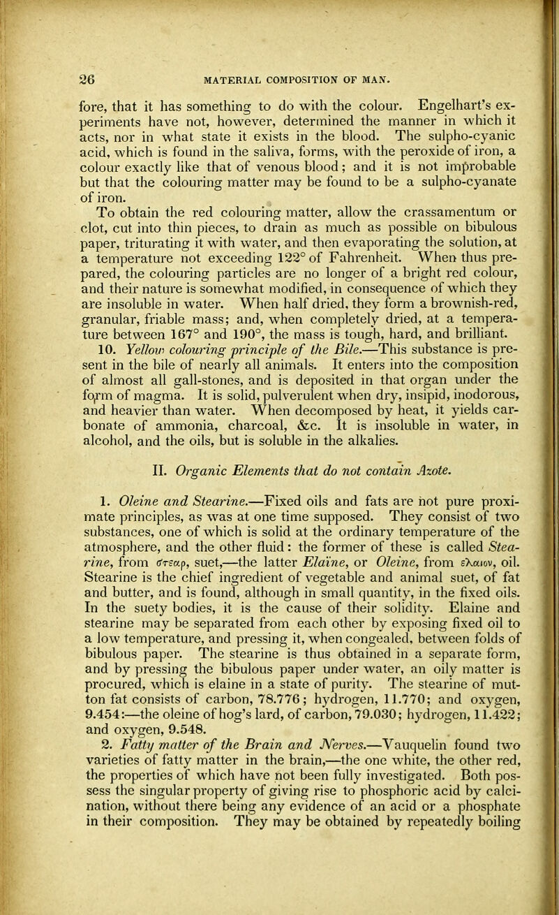 fore, that it has something to do with the colour. Engelhart's ex- periments have not, however, determined the manner in which it acts, nor in what state it exists in the blood. The sulpho-cyanic acid, which is found in the saliva, forms, with the peroxide of iron, a colour exactly like that of venous blood; and it is not improbable but that the colouring matter may be found to be a sulpho-cyanate of iron. To obtain the red colouring matter, allow the crassamentum or clot, cut into thin pieces, to drain as much as possible on bibulous paper, triturating it with water, and then evaporating the solution, at a temperature not exceeding 122° of Fahrenheit. When thus pre- pared, the colouring particles are no longer of a bright red colour, and their nature is somewhat modified, in consequence of which they are insoluble in water. When half dried, they form a brownish-red, granular, friable mass; and, when completely dried, at a tempera- ture between 167° and 190°, the mass is tough, hard, and brilliant. 10. Yellow colouring principle of the Bile.—This substance is pre- sent in the bile of nearly all animals. It enters into the composition of almost all gall-stones, and is deposited in that organ under the form of magma. It is solid, pulverulent when dry, insipid, inodorous, and heavier than water. When decomposed by heat, it yields car- bonate of ammonia, charcoal, &c. It is insoluble in water, in alcohol, and the oils, but is soluble in the alkalies. II. Organic Elements that do not contain Azote. 1. Oleine and Stearine.—Fixed oils and fats are hot pure proxi- mate principles, as was at one time supposed. They consist of two substances, one of which is solid at the ordinary temperature of the atmosphere, and the other fluid: the former of these is called Stea- rine, from rfrfap, suet,—the latter Ela'ine, or Oleine, from sXaiov, oil. Stearine is the chief ingredient of vegetable and animal suet, of fat and butter, and is found, although in small quantity, in the fixed oils. In the suety bodies, it is the cause of their solidity. Elaine and stearine may be separated from each other by exposing fixed oil to a low temperature, and pressing it, when congealed, between folds of bibulous paper. The stearine is thus obtained in a separate form, and by pressing the bibulous paper under water, an oily matter is procured, which is elaine in a state of purity. The stearine of mut- ton fat consists of carbon, 78.776; hydrogen, 11.770; and oxygen, 9.454:—the oleine of hog's lard, of carbon, 79.030; hydrogen, 11.422; and oxygen, 9.548. 2. Fatty matter of the Brain and Nerves.—Vauquelin found two varieties of fatty matter in the brain,—the one white, the other red, the properties of which have not been fully investigated. Both pos- sess the singular property of giving rise to phosphoric acid by calci- nation, without there being any evidence of an acid or a phosphate in their composition. They may be obtained by repeatedly boiling