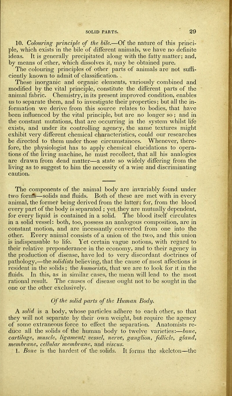 10. Colouring principle of the bile.—Of the nature of this princi- ple, which exists in the bile of different animals, we have no definite ideas. It is generally precipitated along with the fatty matter; and, by means of ether, which dissolves it, may be obtained pure. The colouring principles of other parts of animals are not suffi- ciently known to admit of classification. «. These inorganic and organic elements, variously combined and modified by the vital principle, constitute the different parts of the animal fabric. Chemistry, in its present improved condition, enables us to separate them, and to investigate their properties; but all the in- formation we derive from this source relates to bodies, that have been influenced by the vital principle, but are no longer so; and in the constant mutations, that are occurring in the system whilst life exists, and under its controlling agency, the same textures might exhibit very different chemical characteristics, could our researches be directed to them under those circumstances. Whenever, there- fore, the physiologist has to apply chemical elucidations to opera- tions of the living machine, he must recollect, that all his analogies are drawn from dead matter—a state so widely differing from the living as to suggest to him the necessity of a wise and discriminating caution. The components of the animal body are invariably found under two fornts—solids and fluids. Both of these are met with in every animal, the former being derived from the latter; for, from the blood every part of the body is separated ; yet they are mutually dependent, for every liquid is contained in a solid. The blood itself circulates in a solid vessel: both, too, possess an analogous composition, are in constant motion, and are incessantly converted from one into the other. Every animal consists of a union of the two, and this union is indispensable to life. Yet certain vague notions, with regard to their relative preponderance in the economy, and to their agency in the production of disease, have led to very discordant doctrines of pathology,—the solidists believing, that the cause of most affections is resident in the solids; the humorists, that we are to look for it in the fluids. In this, as in similar cases, the mean will lead to the most rational result. The causes of disease ought not to be sought in the one or the other exclusively. Of the solid parts of the Human Body. A solid is a body, whose particles adhere to each other, so that they will not separate by their own weight, but require the agency of some extraneous force to effect the separation. Anatomists re- duce all the solids of the human body to twelve varieties:—bone, cartilage, muscle, ligament,' vessel, nerve, ganglion, follicle, gland, membrane, cellular membrane, and viscus. 1, Bone is the hardest of the solids. It forms the skeleton—the