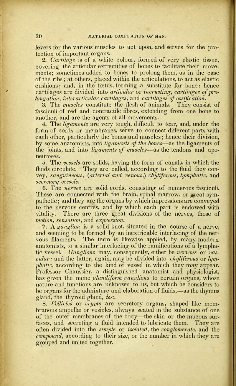 levers for the various muscles to act upon, and serves for the pro- tection of important organs. 2. Cartilage is of a white colour, formed of very elastic tissue, covering the articular exfremities of bones to facilitate their move- ments; sometimes added to bones to prolong them, as in the case of the ribs; at others, placed within the articulations, to act as elastic cushions; and, in the foetus, forming a substitute for bone; hence cartilages are divided into articular or incrusting, cartilages of pro- longation, inter articular cartilages, and cartilages of ossification. 3. The muscles constitute the flesh of animals. They consist of fasciculi of red and contractile fibres, extending from one bone to another, and are the agents of all movements. 4. The ligaments are very tough, difficult to tear, and, under the form of cords or membranes, serve to connect different parts with each other, particularly the bones and muscles; hence their division, by some anatomists, into ligaments of the bones—as the ligaments of the joints, and into ligaments of muscles—as the tendons and apo- neuroses. 5. The vessels are solids, having the form of canals, in which the fluids circulate. They are called, according to the fluid they con- vey, sanguineous, (arterial and venous,) chyliferous, lymphatic, and secretory vessels. 6. The nerves are solid cords, consisting of numerous fasciculi. These are connected with the brain, spinal marrow, or great sym- pathetic ; and they are the organs by which impressions are conveyed to the nervous centres, and by which each part is endowed with vitality. There are three great divisions of the nerves, those of motion, sensation, and expression. 7. A ganglion is a solid knot, situated in the course of a nerve, and seeming to be formed by an inextricable interlacing of the ner- vous filaments. The term is likewise applied, by many modern anatomists, to a similar interlacing of the ramifications of a lympha- tic vessel. Ganglions may, consequently, either be nervous or vas- cular; and the latter, again, may be divided into chyliferous or lym- phatic, according to the kind of vessel in which they may appeal*. Professor Chaussier, a distinguished anatomist and physiologist, has given the name glandiform ganglions to certain organs, whose nature and functions are unknown to us, but which he considers to be organs for the admixture and elaboration of fluids,—as the thymus gland, the thyroid gland, &c. 8. Follicles or crypts are secretory organs, shaped like mem- branous ampullae or vesicles, always seated in the substance of one of the outer membranes of the body—the skin or the mucous sur-. faces, and secreting a fluid intended to lubricate them. They are often divided into the simple or isolated, the conglomerate, and the compound, according to their size, or the number in which they are grouped and united together.