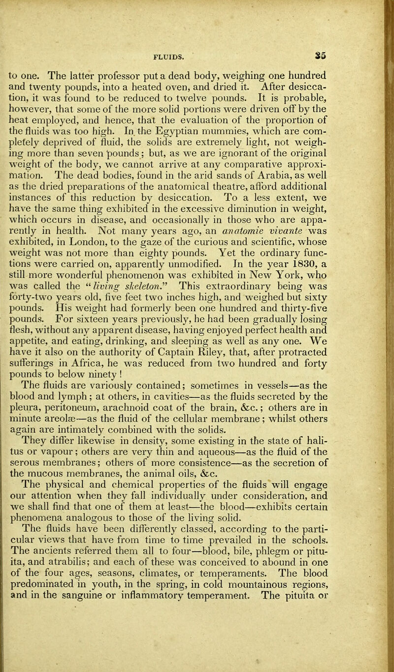 to one. The latter professor put a dead body, weighing one hundred and twenty pounds, into a heated oven, and dried it. After desicca- tion, it was found to be reduced to twelve pounds. It is probable, however, that some of the more solid portions were driven off by the heat employed, and hence, that the evaluation of the proportion of the fluids was too high. In. the Egyptian mummies, which are com- pletely deprived of fluid, the solids are extremely light, not weigh- ing more than seven pounds; but, as we are ignorant of the original weight of the body, we cannot arrive at any comparative approxi- mation. The dead bodies, found in the arid sands of Arabia, as well as the dried preparations of the anatomical theatre, afford additional instances of this reduction by desiccation. To a less extent, we have the same thing exhibited in the excessive diminution in weight, which occurs in disease, and occasionally in those who are appa- rently in health. Not many years ago, an avatomie vivante was exhibited, in London, to the gaze of the curious and scientific, whose weight was not more than eighty pounds. Yet the ordinary func- tions were carried on, apparently unmodified. In the year 1830, a still more wonderful phenomenon was exhibited in New York, who was called the  living skeleton.' This extraordinary being was forty-two years old, five feet two inches high, and weighed but sixty pounds. His weight had formerly been one hundred and thirty-five pounds. For sixteen years previously, he had been gradually losing flesh, without any apparent disease, having enjoyed perfect health and appetite, and eating, drinking, and sleeping as well as any one. We have it also on the authority of Captain Riley, that, after protracted sufferings in Africa, he was reduced from two hundred and forty pounds to below ninety ! The fluids are variously contained; sometimes in vessels—as the blood and lymph ; at others, in cavities—as the fluids secreted by the pleura, peritoneum, arachnoid coat of the brain, &c.; others are in minute areolae—as the fluid of the cellular membrane; whilst others again are intimately combined with the solids. They differ likewise in density, some existing in the state of hali- tus or vapour; others are very thin and aqueous—as the fluid of the serous membranes; others of more consistence—as the secretion of the mucous membranes, the animal oils, &c. The physical and chemical properties of the fluids will engage our attention when they fall individually under consideration, and we shall find that one of them at least—the blood—exhibits certain phenomena analogous to those of the living solid. The fluids have been differently classed, according to the parti- cular views that have from time to time prevailed in the schools. The ancients referred them all to four—blood, bile, phlegm or pitu- ita, and atrabilis; and each of these was conceived to abound in one of the four ages, seasons, climates, or temperaments. The blood predominated in youth, in the spring, in cold mountainous regions, and in the sanguine or inflammatory temperament. The pituita or