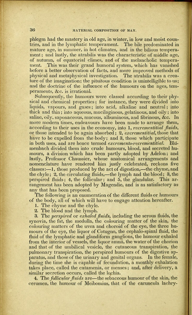 phlegm had the mastery in old age, in winter, in low and moist coun- tries, and in the lymphatic temperament. The bile predominated in mature age, in summer, in hot climates, and in the bilious tempera- ment ; and lastly, the atrabilis was the characteristic of middle age, of autumn, of equatorial climes, and of the melancholic tempera- ment. This was their grand humoral system, which lias vanished before a better observation of facts, and more improved methods of physical and metaphysical investigation. The atrabilis was a crea- ture of the imagination; the pituitous condition is unintelligible to us; and the doctrine of the influence of the humours on the ages, tem- peraments, &c. is irrational. Subsequently, the humours were classed according to their phy- sical and chemical properties; for instance, they were divided into liquids, vapours, and gases; into acid, alkaline and neutral; into thick and thin; into aqueous, mucilaginous, gelatinous, and oily; into saline, oily, saponaceous, mucous, albuminous, and fibrinous, &c. In more modern times, endeavours have been made to arrange them, according to their uses in the economy, into 1, recrementitial fluids, or those intended to be again absorbed; 2, excrementitial, those that have to be expelled from the body; and 3, those which participate in both uses, and are hence termed excremento-recrementitial. Blu- menbach divided them into crude humours, blood, and secreted hu- mours, a division which has been partly adopted by Adelon; and lastly, Professor Chaussier, whose anatomical arrangements and nomenclature have rendered him justly celebrated, reckons five classes:—1, those produced by the act of digestion,—the chyme, and the chyle; 2, the circulating fluids,—the lymph and the blood; 3, the perspired fluids; 4, the follicular; and 5, the glandular. This ar- rangement has been adopted by Magendie, and is as satisfactory as any that has been proposed. The following is an enumeration of the different fluids or humours of the body, all of which will have to engage attention hereafter. 1. The chyme and the chyle. 2. The blood and the lymph. 3. The perspired or exhaled fluids, including the serous fluids, the synovia, the fat, the medulla, the colouring matter of the skin, the colouring matters of the uvea and choroid of the eye, the three hu- mours of the eye, the liquor of Cotugno, the cephalo-spinal fluid, the fluid of the lymphatic and glandiform ganglions, the humour exhaled from the interior of vessels, the liquor amnii, the water of the chorion and that of the umbilical vesicle, the cutaneous transpiration, the pulmonary transpiration, the perspired humours of the digestive ap- paratus, and those of the urinary and genital organs. In the female, during the time she is capable of fecundation, a monthly exhalation takes place, called the catamenia, or menses; and, after delivery, a similar secretion occurs, called the lochia. 4. The follicidar fluids are—the sebaceous humour of the skin, the cerumen, the humour of Meibomius, that of the caruncula lachry- \